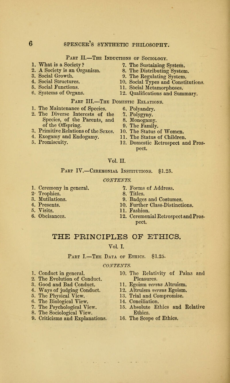 Part II.—The Inductions of Sociology. 1. What is a Society ? 7. The Sustaining System. 2. A Society is an Organism. 8. The Distributing System. 3. Social Growth. 9. The Regulating System. 4. Social Structures. 10. Social Types and Constitutions. 6. Social Functions. 11. Social Metamorphoses. 6. Systems of Organs. 12. Qualifications and Summary. Part III.—The Domestic Relations. 1. The Maintenance of Species. 6. Polyandry. 2. The Diverse Interests of the 7. Polygyny. Species, of the Parents, and 8. Monogamy, of the Offspring. 9. The Family. 3. Primitive Relations of the Sexes. 10. The Status of Women. 4. Exogamy and Endogamy. 11. The Status of Children. 5. Promiscuity. 12. Domestic Retrospect and Pros- pect. Vol. II. Part IV.—Ceremonial Institutions. $1.25. CONTEN^TS. 1. Ceremony in general. 7. Forms of Address. 2- Trophies. 8. Titles. 3. Mutilations. 9. Badges and Costumes. 4. Presents. 10. Further Class-Distinctions. 5. Visits. 11. Fashion. 6. Obeisances. 12. Ceremonial Retrospect and Pros- pect. THE PRINCIPLES OF ETHICS. Vol. I. Part I.—The Data of Ethics. $1.25- CONTEN^TS. 1. Conduct in general. 10. The Relativity of Pains and 2. The Evolution of Conduct. Pleasures. 3. Good and Bad Conduct. 11. Egoism versus Altruism. 4. Ways of judging Conduct. 12. Altruism versus Egoism. 5. The Physical View. 13. Trial and Compromise. 6. The Biological View. 14. Conciliation. 7. The Psychological View. 15. Absolute Ethics and Relative 8. The Sociological View. Ethics. 9. Criticisms and Explanations. 16. The Scope of Ethics.