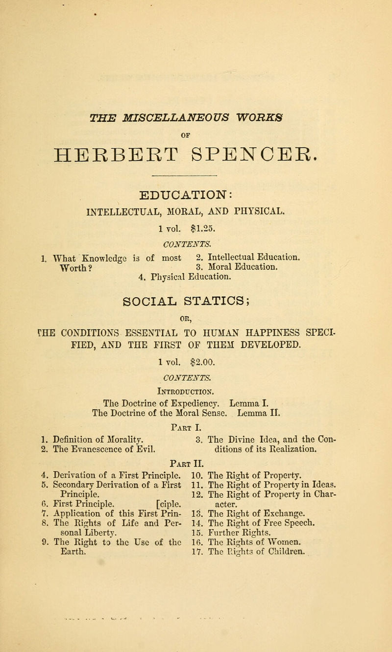 THE MISCELLANEOUS WORKS OF HERBERT SPENCER. EDUCATION: INTELLECTUAL, MORAL, AND PHYSICAL, 1 vol. $1.25. COI}'TEI!'TS, 1. What Knowledge is of most 2. Intellectual Education, Worth ? 3. Moral Education. 4. Physical Education. SOCIAL STATICS; OE, THE CONDITIONS ESSENTIAL TO HUMAN HAPPINTISS SPECL FIED, AND THE FIRST OF THEM DEVELOPED. 1 vol. $2.00. CONTE]<rTS. Introdfction. The Doctrine of Expediency. Lemma I. The Doctrine of the Moral Sense. Lemma II. Part I. 1. Definition of Morality. 3. The Divine Idea, and the Con- 2. The Evanescence of Evil. ditions of its Realization. Part IL 4. Derivation of a First Principle. 10. The Right of Property. 5. Secondary Derivation of a First 11. The Right of Property in Ideas. Principle. 12. The Right of Property in Char- 6. First Principle. [ciple. acter. 7. Application of this First Prin- 13. The Right of Exchange. 8. The Rights of Life and Per- 14. The Right of Free Speech. sonal Liberty. 15. Further Rights. 9. The Right to the Use of the 16. The Rights of Women.