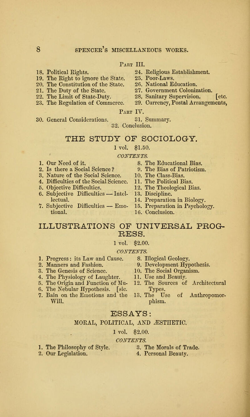 Tart III. 18. Political Eights. 24. Religious Establishment. 19. The Eight to ignore the State. 25. Poor-Laws. 20. The Constitution of the State. 26. National Education. 21. The Duty of the State. 27. Government Colonization. 22. The Limit of State-Duty. 28. Sanitary Supervision. [etc. 23. The Regulation of Commerce. 29. Currency, Postal Arrangements, Part IV. 30. General Considerations. 31. Summary. 32. Conclusion. THE STUDY OF SOCIOLOGY. 1 vol. $1.50. CONTENTS. 1. Our Need of it. 8. The Educational Bias. 2. Is there a Social Science ? 9. The Bias of Patriotism. 3. Nature of the Social Science. 10. The Class-Bias. 4. Difficulties of the Social Science. 11. The Political Bias. 6. Objective Difficulties. 12. The Theological Bias. 6. Subjective Difficulties — Intel- 13. Discipline. lectual. 14. Preparation in Biology. 7. Subjective Difficulties — Emo- 15. Preparation in Psychology. tional. 16. Conclusion. ILLUSTRATIONS OF UNIVERSAL PROG- RESS. 1 vol. $2.00. CONTENTS. 1. Progress: its Law and Cause. 8, Illogical Geology. 2. Manners and Fashion. 9. Development Hypothesis. 3. The Genesis of Science. 10. The Social Organism. 4. The Physiology of Laughter. 11. Use and Beauty. 5. The Origin and Function of Mu- 12. The Sources of Architectural 6. The Nebular Hypothesis, [sic. Types. 7. Bain on the Emotions and the 13. The Use of Anthropomor- Will. phism. ESSAYS: MORAL, POLITICAL, AND AESTHETIC. 1 vol. $2.00. CONTENTS. 1. The Philosophy of Style. 3. The Morals of Trade. 2. Our Legislation. 4. Personal Beauty.