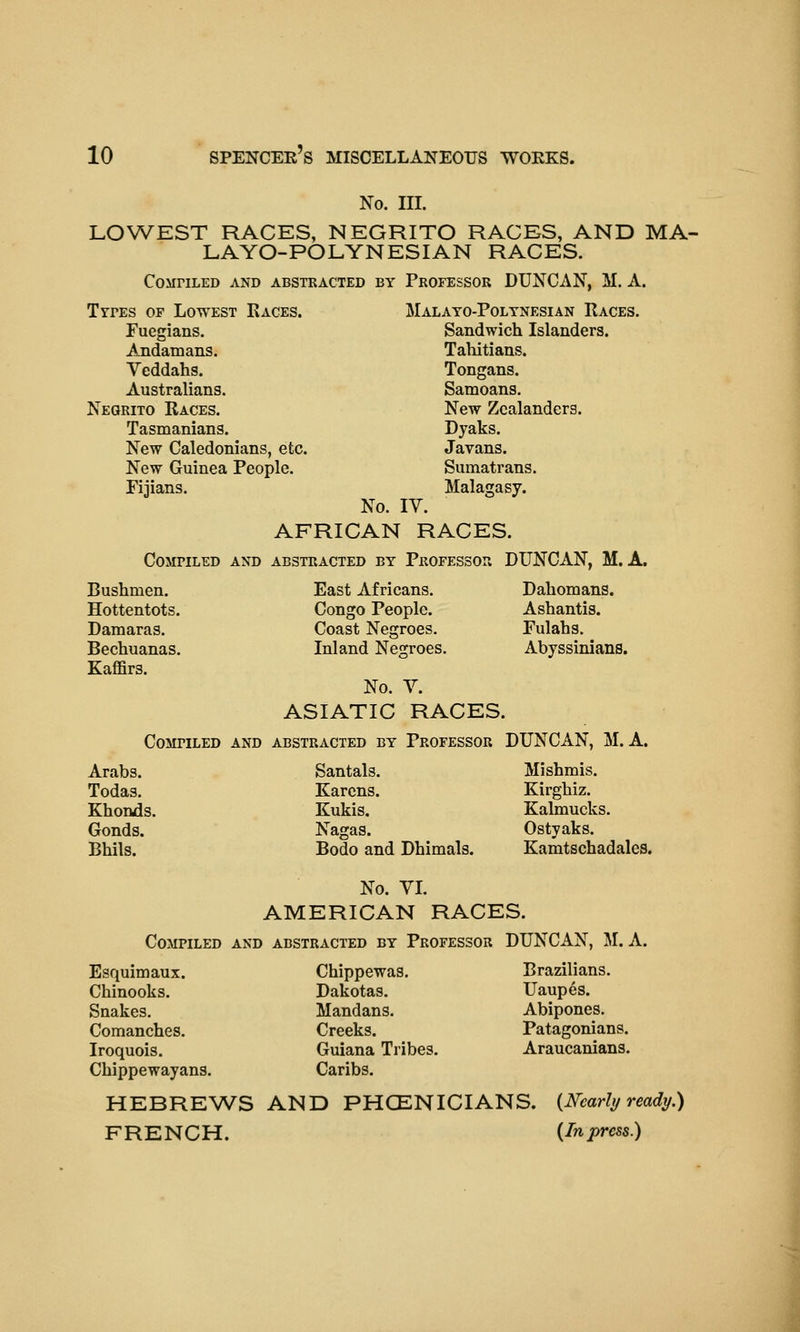 No. III. LOWEST RACES, NEGRITO RACES, AND MA- LA YO-POLYN ESI AN RACES. COMriLED AND ABSTRACTED BY PROFESSOR DUXCAN, M. A. TrrEs OF Lowest Kaces. Malayo-Poltnesian Races. Fuegians. Sandwich Islanders. Andamans. Tahitians. Yeddahs. Tongans. Australians. Samoans. Negrito Races. New Zcalanders. Tasmanians. Dyaks. New Caledonians, etc. Javans. New Guinea People. Sumatrans. Fijians. Malagasy. No. IV. AFRICAN RACES. Compiled and abstracted by Professor DUNCAN, M. A. Bushmen. East Africans. Dahomans. Hottentots. Congo People. Ashantis. Damaras. Coast Negroes. Fulahs. Bechuanas. Inland Negroes. Abyssinians. Kaffirs. No. V. ASIATIC RACES. Compiled and abstracted by Professor DUNCAN, M. A. Arabs. Todas. Khonds. Gonds. Bhils. No. YL AMERICAN RACES. Compiled and abstracted by Professor DUNCAN, M. A. Esquimaux. Chippewas. Brazilians. Chinooks. Dakotas. Uaupes. Snakes. Mandans. Abipones. Comanches. Creeks. Patagonians. Iroquois. Guiana Tribes. Araucanians. Chippewayans. Caribs. HEBREWS AND PHCENICIANS. {Nearly ready.) FRENCH. {In press.) Santals. Mishmis. Karens. Kirghiz. Kukis. Kalmucks. Nagas. Ostyaks. Bodo and Dhimals. Kamtschadales.