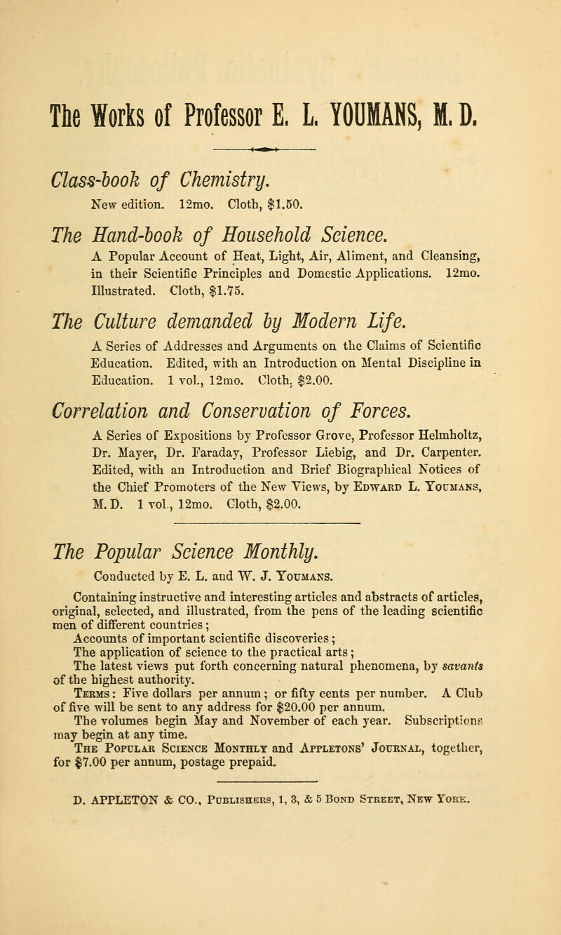 The Works of Professor E. L. YOUMANS, M.1). Class-book of Chemistry, New edition. 12mo. Cloth, $1.60. The Hand-book of Household Science, A Popular Account of Heat, Light, Air, Aliment, and Cleansing, in their Scientific Principles and Domestic Applications. 12mo. Illustrated. Cloth, $1.Y5. The Culture demanded by Modern Life. A Series of Addresses and Arguments on the Claims of Scientific Education. Edited, with an Introduction on Mental Discipline in Education. 1 vol., 12mo. Cloth. $2.00. Correlation and Conservation of Forces. A Series of Expositions by Professor Grove, Professor Helmholtz, Dr. Mayer, Dr. Faraday, Professor Liebig, and Dr. Carpenter. Edited, with an Introduction and Brief Biographical Notices of the Chief Promoters of the New Views, by Edwakd L. Youmans, M.D. 1 vol., 12mo. Cloth, $2.00. The Popular Science Monthly. Conducted by E. L. and W. J. Youmans. Containing instructive and interesting articles and abstracts of articles, original, selected, and illustrated, from the pens of the leading scientific men of different countries; Accounts of important scientific discoveries; The application of science to the practical arts; The latest views put forth concerning natural phenomena, by savants of the highest authority. Terms : Five dollars per annum ; or fifty cents per number. A Club of five will be sent to any address for $20.00 per annum. The volumes begin May and November of each year. Subscriptions may begin at any time. The Popular Science Monthly and Appletons' Journal, together, for $7.00 per annum, postage prepaid.