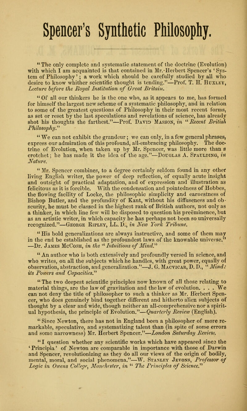 *' The only complete and systematic statement of the doctrine (Evolution) with which I am acquainted is that contained in Mr.-Herbert Spencer's ' Sys- tem of Philosophy'; a work which should be carefully studied by all who desire to know whither scientific thought is tending.—Prof. T. H. Huxley, Lecture before the Royal Institution of Great Britabi.  Of all our thinkers he is the one who, as it appears to me, has formed for himself the largest new scheme of a systematic philosophy, and in relation to some of the greatest questions of Philosophy in their most recent forms, as set or reset by the last speculations and revelations of science, has already shot his thoughts the farthest.—Prof. David Masson, m '■'■ Recent British Philosophy y  We can not exhibit the grandeur; we can only, in a few general phrases, express our admiration of this profound, all-embracing philosophy. The doe- trine of Evolution, when taken up by Mr. Spencer, was little more than a crotchet; he has made it the idea of the age.—Douglas A. Spaulding, in Nature.  Mr. Spencer combines, to a degree certainly seldom found in any othet living English writer, the power of deep reflection, of equally acute insight and outsight of practical adaptation, aud of expression and illustration as felicitous as it is forcible. With the condensation and pointedness of Hobbes, the flowing facility of Locke, the philosophic simplicity and earnestness of Bishop Butler, and the profundity of Kant, without his diffuseness and ob- scurity, he must be classed in the highest rank of British authors, not only as a thinker, in which line few will be disposed to question his preeminence, but as an artistic writer, in which capacity he has perhaps not been so universally recognized.—George Ripley, LL. D., in JSfew York Tribune. His bold generalizations are always instructive, and some of them may in the end be established as the profoundest laws of the knowable universe. —Dr. James McCosh, in the  Intuitions of Mindy  An author who is both extensively and profoundly versed in science, and who writes, on all the subjects which he handles, with great power, equally oi observation, abstraction, and generalization.—J. G. Macvicar, D. D.,  Mind: its Powers and Capacities.''^  The two deepest scientific principles now known of all those relating to material things, are the law of gravitation and the law of evolution. . . . We can not deny the title of philosopher to such a thinker as Mr. Herbert Spen- cer, who does genuinely bind together different and hitherto alien subjects of thought by a clear and wide, though neither an all-comprehensive nor a spirit- ual hypothesis, the principle of Evolution.—Quarterly Review (English).  Since Xewton, there has not in England been a philosopher of more re- markable, speculative, and systematizing talent than (in spite of some errors and some narrowness) Mr. Herbert Spencer.—London Saturday Revieto.  I question whether any scientific works which have appeared sinca the 'Principia' of Newton are comparable in importance with those of Darwin and Spencer, revolutionizing as they do all our views of the origin of bodily, mental, moral, and social phenomena.—W. Stanley Jevons, Professor of Logic in Owens Colleye^ Manchester^ in *' The Principles of Science.''''