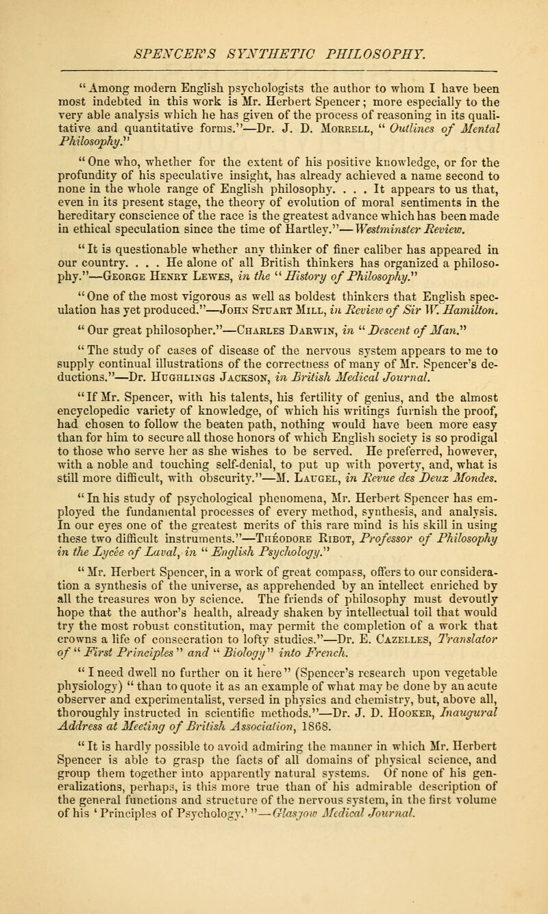  Among modern English psychologists the author to whom I have been most indebted in this work is Mr. Herbert Spencer; more especially to the very able analysis which he has given of the process of reasoning in its quali- tative and quantitative forms.—Dr. J. D. Morrell,  OiUUnes of Mental Philosophy y  One who, whether for the extent of his positive knowledge, or for the profundity of his speculative insight, has already achieved a name second to none in the whole range of English philosophy. ... It appears to us that, even in its present stage, the theory of evolution of moral sentiments in the hereditary conscience of the race is the greatest advance which has been made in ethical speculation since the time of Hartley.—Westminster Review.  It is questionable whether any thinker of finer caliber has appeared in our country. ... He alone of all British thinkers has organized a philoso- phy.—George Henry Lewes, in the '■^History of Philosophy.'''  One of the most vigorous as well as boldest thinkers that English spec- ulation has yet produced.—John Stuart Mill, in Review of Sir W. Hamilton. Our great philosopher.—Charles Darwin, in '■'■Descent of ManP The study of cases of disease of the nervous system appears to me to supply continual illustrations of the correctness of many of Mr. Spencer's de- ductions.—Dr. HuGHLiNGS Jackson, in British Medical Journal. If Mr. Spencer, with his talents, his fertility of genius, and the almost encyclopedic variety of knowledge, of which his writings furnish the proof, had chosen to follow the beaten path, nothing would have been more easy than for him to secure all those honors of which English society is so prodigal to those who serve her as she wishes to be served. He preferred, however, with a noble and touching self-denial, to put up with poverty, and, what is still more difficult, with obscurity.—M. Lafgel, in Revue des JDeux Mondes.  In his study of psychological phenomena, Mr. Herbert Spencer has em- ployed the fundamental processes of every method, synthesis, and analysis. In our eyes one of the greatest merits of this rare mind is his skill in using these two difficult instruments.—Theodore Kibot, Professor of Philosophy in the Lycee of Laval^ in  English Psychology.''^  Mr. Herbert Spencer, in a work of great compass, offers to our considera- tion a synthesis of the universe, as apprehended by an intellect enriched by all the treasures won by science. The friends of philosophy must devoutly hope that the author's health, already shaken by intellectual toil that would try the most robust constitution, may permit the completion of a work that crowns a life of consecration to lofty studies.—Dr. E. Gazelles, Translator of  First Principles  and  Biology''^ into French.  I need dwell no further on it here  (Spencer's research upon vegetable physiology)  than to quote it as an example of what may be done by an acute observer and experimentalist, versed in physics and chemistry, but, above all, thoroughly instructed in scientific methods.—Dr. J. D. Hooker, Inaugural Address at Meeting of British Association^ 1868.  It is hardly possible to avoid admiring the manner in which Mr. Herbert Spencer is able to grasp the facts of all domains of physical science, and group them together into apparently natural systems. Of none of his gen- eralizations, perhaps, is tins more true than of his admirable description of the general functions and structure of the nervous system, in the first volume of his 'Principles of Psychology.' —Glasgow Medical Journal.