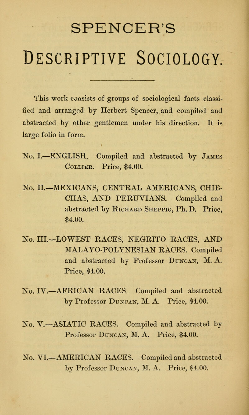 SPENCER'S Descriptive Sociology, This work consists of groups of sociological facts classi- fied and arranged by Herbert Spencer, and compiled and abstracted by otliei' gentlemen under bis direction. It is large folio in form. Kg. I.—ENGLISH. Compiled and abstracted by James CoLLifiR. Price, $4.00. No. II.—MEXICANS, CENTRAL AMERICANS, CHIB- CHAS, AND PERUVIANS. Compiled and abstracted by Richakd Sheppig, Ph. D. Price, 14.00. No. III.—LOWEST RACES, NEGRITO RACES, AND MALAYO-POLYNESIAN RACES. Compiled and abstracted by Professor Dunca:n, M. A. Price, $4.00. No. IV.—AFRICAN RACES. Compiled and abstracted by Professor Duncan, M. A. Price, $4.00. Ko. v.—ASIATIC RACES. Compiled and abstracted by Professor Duxcan, M. A. Price, $4.00. No. VL—AMERICAN RACES. Compiled and abstracted by Professor Duncan, M, A. Price, $4.00.