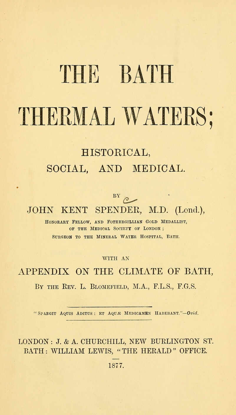 J THERMAL WATERS; HISTORICAL, SOCIAL, AND MEDICAL. BY - JOHN KENT SPENDER, M.D. (Lond.), HoNOKARY Fellow, and Foteeegillian Gold Medallist, OF THE Medical Society of London ; StTRGEON to the MINERAL WATER HOSPITAL, BATH. WITH AN APPENDIX ON THE CLIIMATE OF BATH, By the Eev. L. Blomefield, M.A., F.L.S., F.G.S.  Spaegit Aquis Aditus : ET Aqu^ Medicambn Habebant.—Ovit^. LONDON : J. & A. CHUECHILL, NEW BUELINGTON ST. BATH: WILLIAM LEWIS, THE HEEALD OFFICE. 1877.