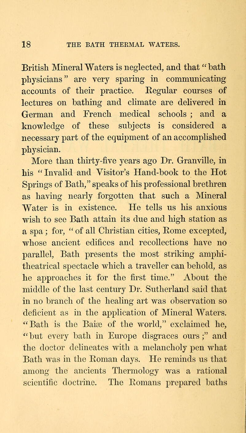 British Mineral Waters is neglected, and that bath physicians are very sparing in communicating accounts of their practice. Regular courses of lectures on bathing and climate are delivered in German and French medical schools ; and a knowledge of these subjects is considered a necessary part of the equipment of an accomplished physician. More than thirty-five years ago Dr. Granville, in his Invalid and Visitor's Hand-book to the Hot Springs of Bath, speaks of his professional brethren as having nearly forgotten that such a Mineral Water is in existence. He tells us his anxious wish to see Bath attain its due and high station as a spa; for,  of all Christian cities, Bome excepted, whose ancient edifices and recollections have no parallel, Bath presents the most striking amphi- theatrical spectacle which a traveller can behold, as he approaches it for the first time. About the middle of the last century Dr. Sutherland said that in no branch of the healing art was observation so deficient as in the aj^plication of Mineral Waters. Bath is the Baise of the world, exclaimed he,  but every bath in Europe disgraces ours; and the doctor delineates with a melancholy pen what Bath was in the Roman days. He reminds us that among the ancients Thermology was a rational scientific doctrine. The Romans prepared baths