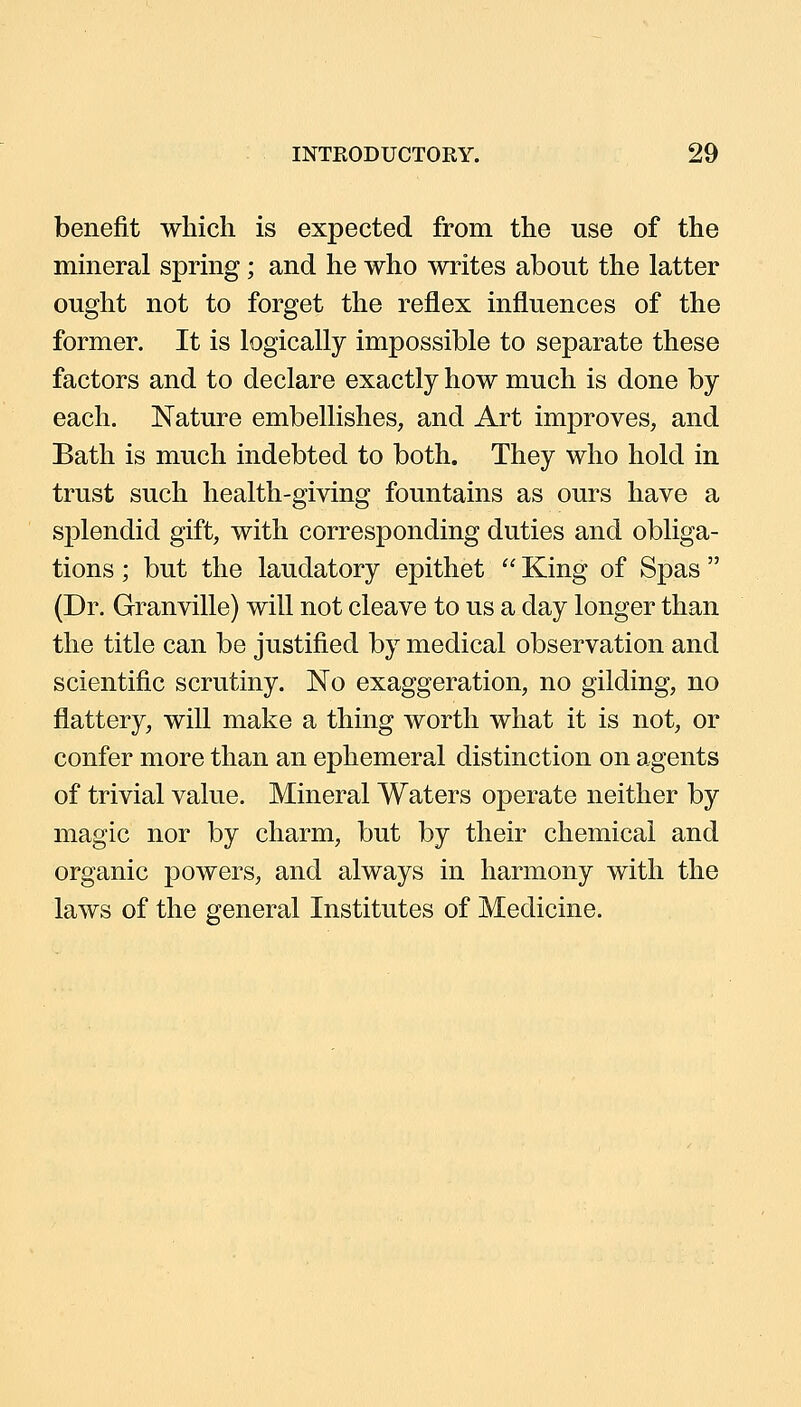 benefit which is expected from the use of the mineral spring; and he who writes about the latter ought not to forget the reflex influences of the former. It is logically impossible to separate these factors and to declare exactly how much is done by each. Nature embellishes, and Art improves, and Bath is much indebted to both. They who hold in trust such health-giving fountains as ours have a splendid gift, with corresponding duties and obliga- tions ; but the laudatory epithet  King of Spas  (Dr. Granville) will not cleave to us a day longer than the title can be justified by medical observation and scientific scrutiny. No exaggeration, no gilding, no flattery, will make a thing worth what it is not, or confer more than an ephemeral distinction on agents of trivial value. Mineral Waters operate neither by magic nor by charm, but by their chemical and organic powers, and always in harmony with the laws of the general Institutes of Medicine.