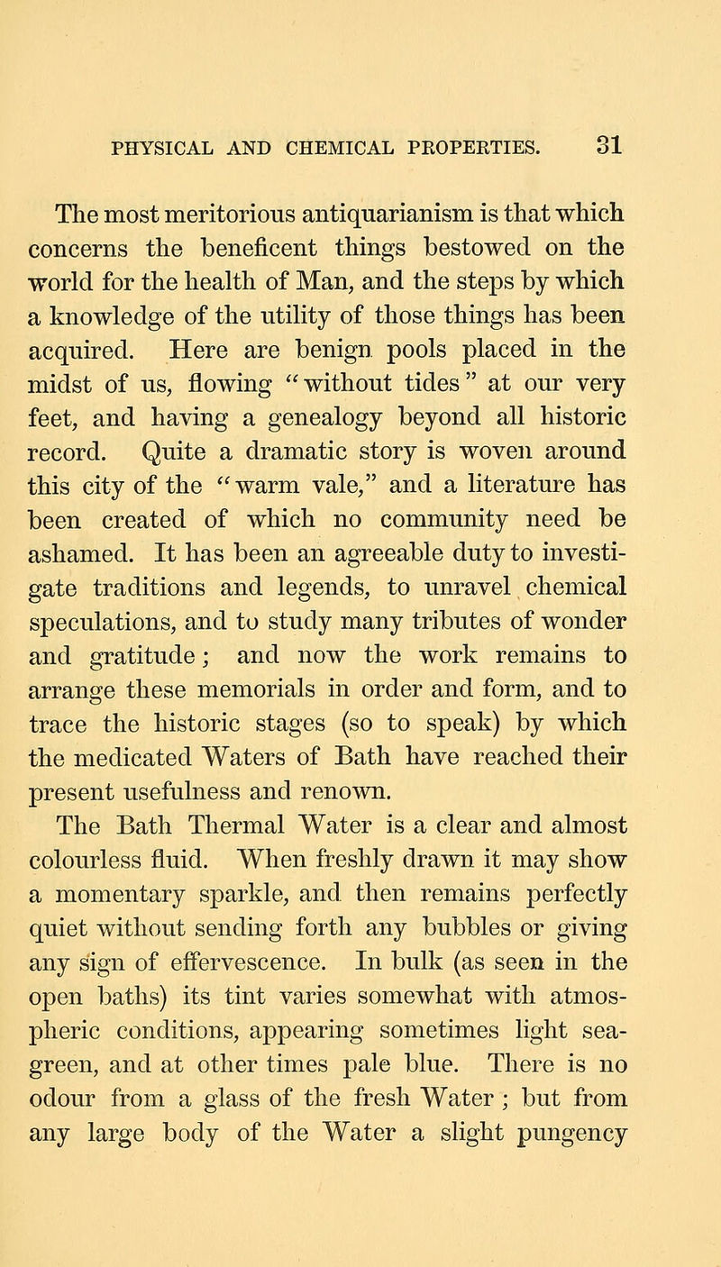 The most meritorious antiquarianism is that which concerns the beneficent things bestowed on the world for the health of Man, and the steps by which a knowledge of the utility of those things has been acquired. Here are benign pools placed in the midst of us, flowing without tides at our very feet, and having a genealogy beyond all historic record. Quite a dramatic story is woven around this city of the warm vale, and a literature has been created of which no community need be ashamed. It has been an agreeable duty to investi- gate traditions and legends, to unravel chemical speculations, and to study many tributes of wonder and gratitude; and now the work remains to arrange these memorials in order and form, and to trace the historic stages (so to speak) by which the medicated Waters of Bath have reached their present usefulness and renown. The Bath Thermal Water is a clear and almost colourless fluid. When freshly drawn it may show a momentary sparkle, and then remains perfectly quiet without sending forth any bubbles or giving any sign of efi'ervescence. In bulk (as seen in the open baths) its tint varies somewhat with atmos- pheric conditions, appearing sometimes light sea- green, and at other times pale blue. There is no odour from a glass of the fresh Water ; but from any large body of the Water a slight pungency