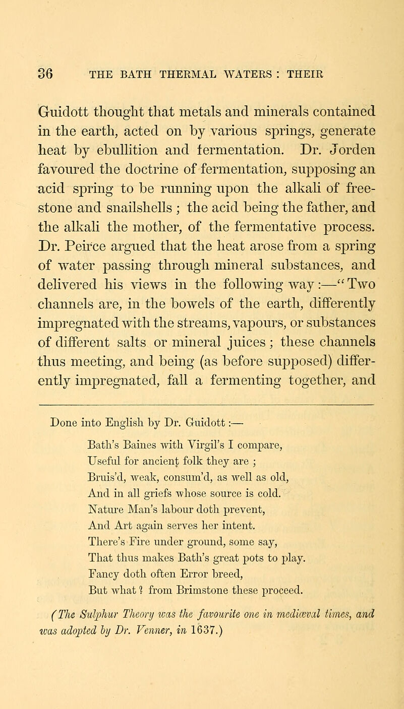 Guidott thought that metals and mmerals contained in the earth, acted on by various springs, generate heat by ebulHtion and fermentation. Dr. Jorden favoured the doctrine of fermentation, supposing an acid spring to be running upon the alkah of free- stone and snailshells ; the acid being the father, and the alkah the mother, of the fermentative process. Dr. Peirce argued that the heat arose from a spring of water passing through mineral substances, and delivered his views in the following way :—'' Two channels are, in the bowels of the earth, differently impregnated with the streams, vapours, or substances of different salts or mineral juices ; these channels thus meeting, and being (as before supposed) differ- ently impregnated, fall a fermenting together, and Done into English by Dr. Guidott:— Bath's Baines -with Virgil's I conij)are, Useful for ancient folk they are ; Bruis'd, weak, consum'd, as well as old, And in all griefs whose source is cold. Nature Man's labour doth prevent, And Art again serves her intent. There's Fire under ground, some say, That thus makes Bath's great pots to play. Fancy doth often Error breed, But what? from Brimstone these proceed. (The Sulphur Theory luas the favourite one in jnedicevcbl times, and was adopted hy Dr. Venner, in 1637.)