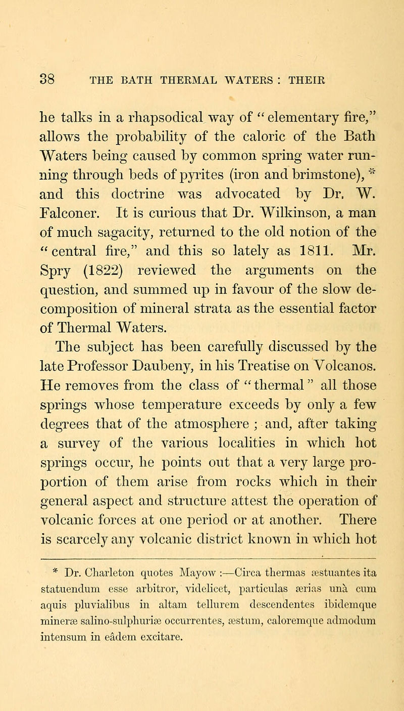 he talks in a rhapsodical way of '' elementary fire, allows the probability of the caloric of the Bath Waters being caused by common spring water run- ning through beds of pyi'ites (iron and brimstone), '* and this doctrine was advocated by Dr. W. Falconer. It is curious that Dr. Wilkinson, a man of much sagacity, returned to the old notion of the central fire, and this so lately as 1811. Mr. Spry (1822) reviewed the arguments on the question, and summed up in favour of the slow de- composition of mineral strata as the essential factor of Thermal Waters. The subject has been carefully discussed by the late Professor Daubeny, in his Treatise on Volcanos. He removes from the class of  thermal all those springs whose temperature exceeds by only a few degrees that of the atmosphere ; and, after taking a survey of the various localities in which hot springs occur, he points out that a very large pro- portion of them arise from rocks which in their general aspect and structure attest the operation of volcanic forces at one period or at another. There is scarcely any volcanic district known in which hot * Dr. Charleton quotes Mayow :—Circa tliermas restuantes ita statuendum esse arbitror, videlicet, particulas jerias una cum aquis pluvialibus in altam tellurera descendentes ibidemque minerse salino-sulpburise occurrentes, ajstum, caloremque admodum intensum in eadem excitare.