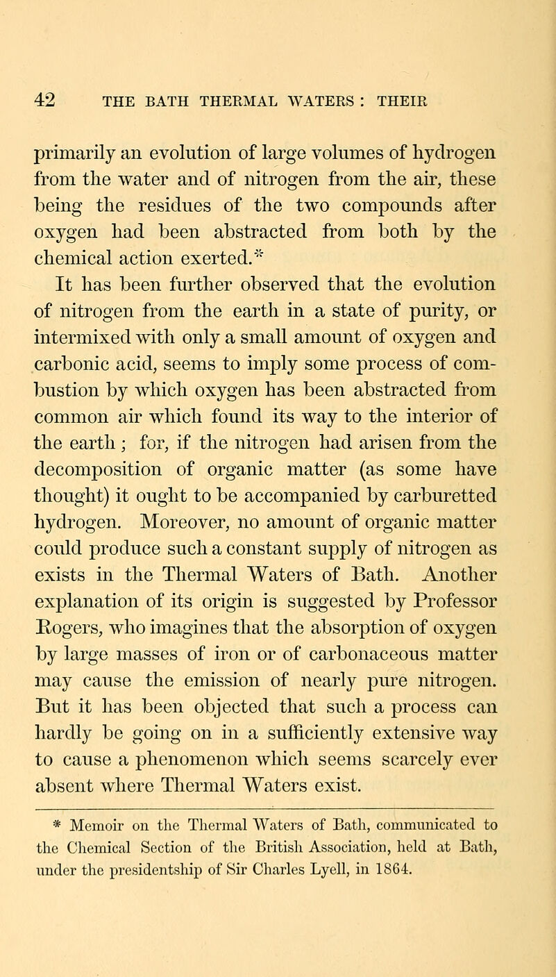 primarily an evolution of large volumes of hydrogen from the water and of nitrogen from the air, these being the residues of the two compounds after oxygen had been abstracted from both by the chemical action exerted.' It has been further observed that the evolution of nitrogen from the earth in a state of purity, or intermixed with only a small amount of oxygen and carbonic acid, seems to imply some process of com- bustion by which oxygen has been abstracted from common air which found its way to the interior of the earth ; for, if the nitrogen had arisen from the decomposition of organic matter (as some have thought) it ought to be accompanied by carburetted hydrogen. Moreover, no amount of organic matter could produce such a constant supply of nitrogen as exists in the Thermal Waters of Bath. Another explanation of its origin is suggested by Professor E-ogers, who imagines that the absorption of oxygen by large masses of iron or of carbonaceous matter may cause the emission of nearly pure nitrogen. But it has been objected that such a process can hardly be going on in a sufficiently extensive way to cause a phenomenon which seems scarcely ever absent where Thermal Waters exist. * Memoir on the Thermal Waters of Bath, communicated to the Chemical Section of the British Association, hold at Bath, under the presidentship of Sir Charles Lyell, in 1864.