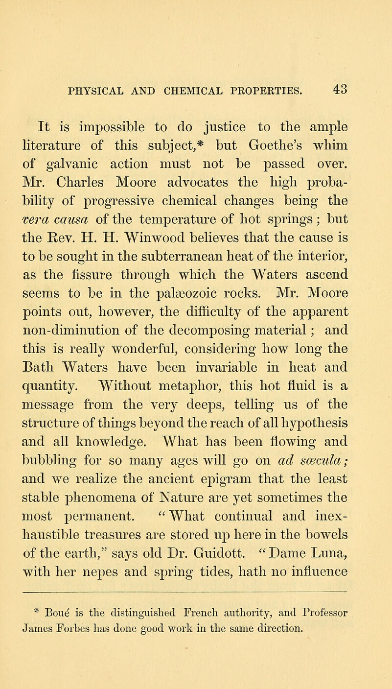 It is impossible to do justice to the ample literature of this subject,* but Goethe's whim of galvanic action must not be passed over. Mr. Charles Moore advocates the high proba- bility of progressive chemical changes being the vera causa of the temperature of hot springs; but the Rev. H. H. Winwood believes that the cause is to be sought in the subterranean heat of the interior, as the fissure through which the Waters ascend seems to be in the palseozoic rocks. Mr. Moore points out, however, the difficulty of the apparent non-diminution of the decomposing material; and this is really wonderful, considering how long the Bath Waters have been invariable in heat and quantity. Without metaphor, this hot fluid is a message from the very deeps, telling us of the structure of things beyond the reach of all hypothesis and all knowledge. What has been flowing and bubbling for so many ages will go on ad scecula ; and we realize the ancient epigram that the least stable phenomena of Nature are yet sometimes the most permanent. What continual and inex- haustible treasures are stored up here in the bowels of the earth, says old Dr. Guidott. Dame Luna, with her nepes and spring tides, hath no influence * Boue is the distinguished French authority, and Professor James Forbes has done good work in the same direction.