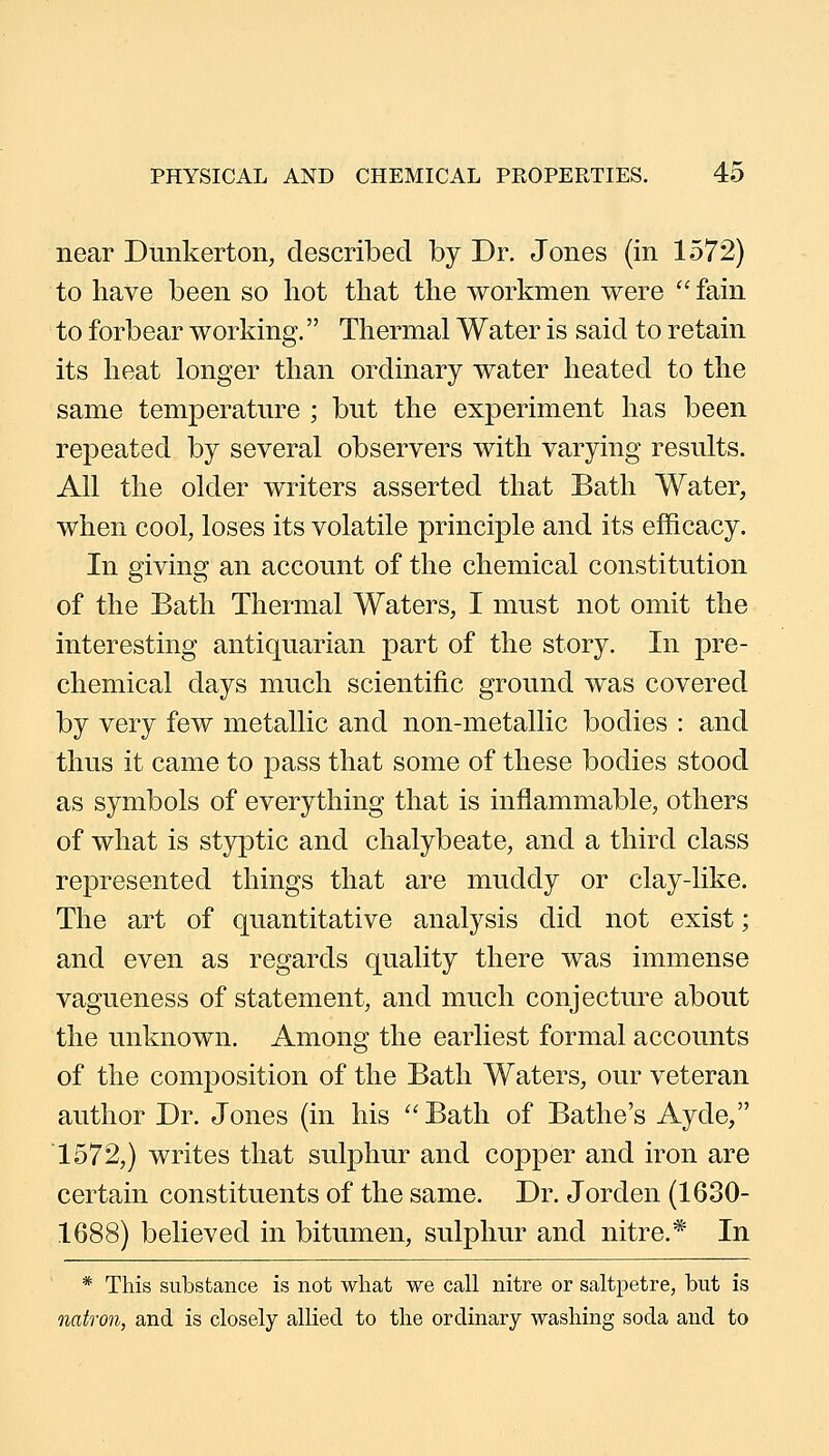 near Dimkerton, described by Dr. Jones (in 1572) to have been so hot that the workmen were fain to forbear working. Thermal Water is said to retain its heat longer than ordinary water heated to the same temperature ; but the experiment has been repeated by several observers with varying results. All the older writers asserted that Bath Water, when cool, loses its volatile principle and its efficacy. In giving an account of the chemical constitution of the Bath Thermal Waters, I must not omit the interesting antiquarian part of the story. In pre- chemical days much scientific ground was covered by very few metallic and non-metallic bodies : and thus it came to pass that some of these bodies stood as symbols of everything that is inflammable, others of what is styptic and chalybeate, and a third class represented things that are muddy or clay-like. The art of quantitative analysis did not exist; and even as regards quality there was immense vagueness of statement, and much conjecture about the unknown. Among the earliest formal accounts of the composition of the Bath Waters, our veteran author Dr. Jones (in his Bath of Bathe's Ayde, 1572,) writes that sulphur and copper and iron are certain constituents of the same. Dr. Jorden (1630- 1688) believed in bitumen, sulphur and nitre.* In * This substance is not what we call nitre or saltpetre, but is natron, and is closely allied to the ordinary washing soda and to