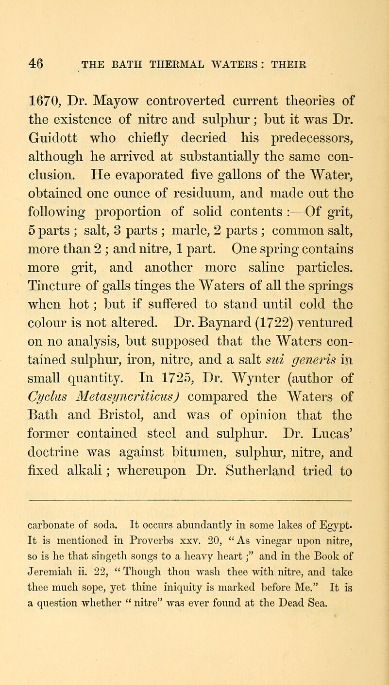 1670, Dr. Mayow controverted current theories of the existence of nitre and sulphur; but it was Dr. Guidott who chiefly decried his predecessors, although he arrived at substantially the same con- clusion. He evaporated five gallons of the Water, obtained one ounce of residuum, and made out the following proportion of solid contents :—Of grit, 5 parts ; salt, 3 parts ; marie, 2 parts ; common salt, more than 2 ; and nitre, 1 part. One spring contains more grit, and another more saline particles. Tincture of galls tinges the Waters of all the springs when hot; but if suff'ered to stand until cold the colour is not altered. Dr. Baynard (1722) ventured on no analysis, but supposed that the Waters con- tained sulphur, iron, nitre, and a salt siii generis in small quantity. In 1725, Dr. Wynter (author of Cyclus Metasimcriticus) compared the Waters of Bath and Bristol, and was of opinion that the former contained steel and sulphur. Dr. Lucas' doctrine was against bitumen, sulphur, nitre, and fixed alkali; whereupon Dr. Sutherland tried to carbonate of soda. It occurs abundantly in some lakes of Egypt. It is mentioned in Proverbs xxv. 20, ''As vinegar upon nitre, so is he that singeth songs to a heavy heart; and in the Book of Jeremiah ii. 22,  Though thou wash thee with nitre, and take thee much sope, yet thine iniquity is marked before Me. It is a question whether  nitre was ever found at the Dead Sea.