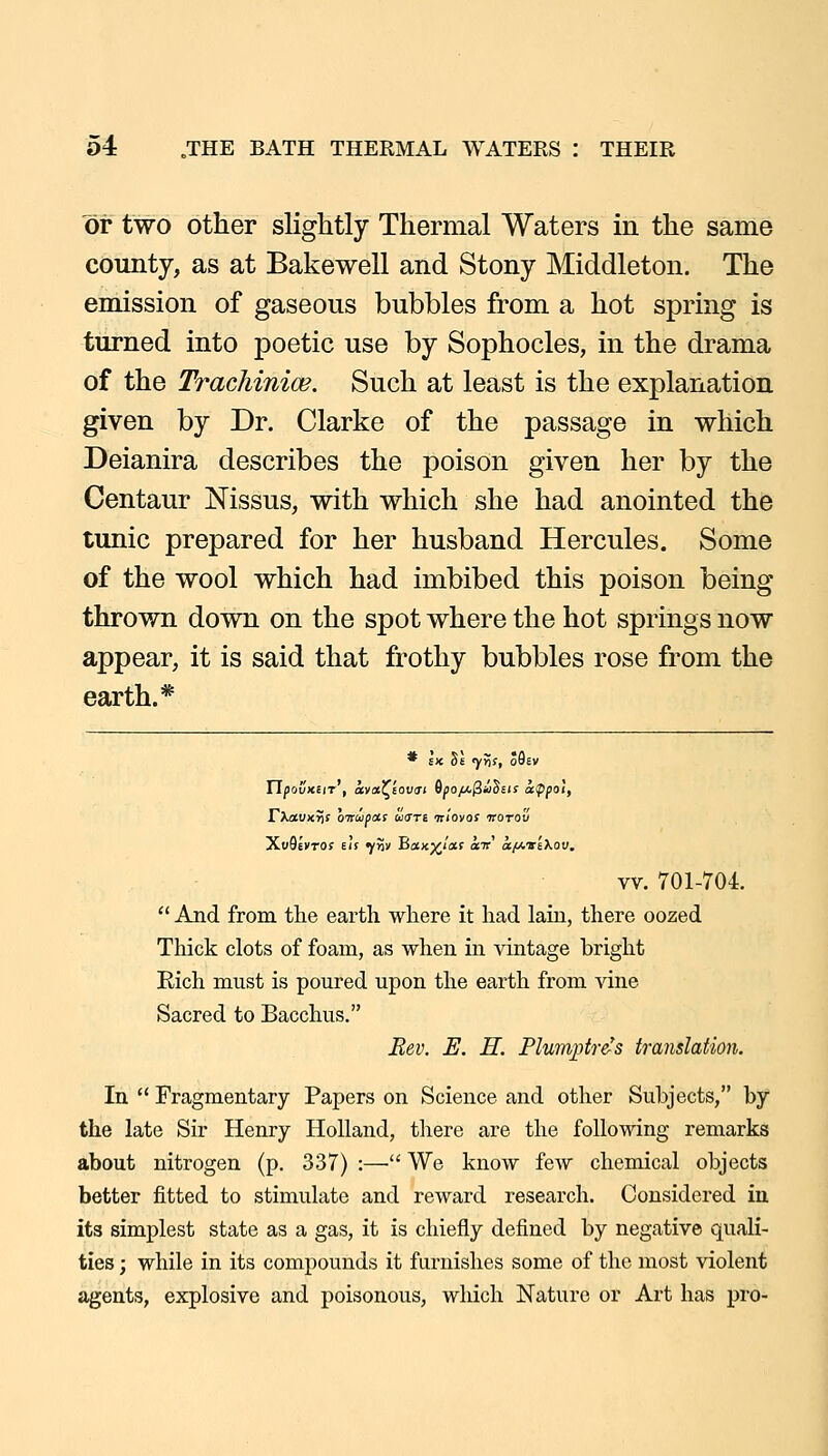 or two other slightly Thermal Waters in the same county, as at Bakewell and Stony Middleton. The emission of gaseous bubbles from a hot spring is turned into poetic use by Sophocles, in the drama of the Tracliinioe. Such at least is the explanation given by Dr. Clarke of the passage in which Deianira describes the poison given her by the Centaur Nissus, with which she had anointed the tunic prepared for her husband Hercules. Some of the wool which had imbibed this poison being thrown down on the spot where the hot springs now appear, it is said that frothy bubbles rose from the earth.* * EX St 7>if| OOEV ripouxEiT , ava^EOUji G^o/ajS^Seis appal, VXaVKris oTTupas uare tc'iovos irorou XuQIvTOf Elf fw Bax;^/(Xf air af/.vi>.ov, vv. 701-704.  And from the earth where it had lain, there oozed Thick clots of foam, as when in vintage bright Rich must is poured upon the earth from vine Sacred to Bacchus. Eev. E. H. Plumptr&'s translation. In  Fragmentary Papers on Science and other Subjects, by the late Sir Henry Holland, there are the following remarks about nitrogen (p. 337) :—• We know few chemical objects better fitted to stimulate and reward research. Considered in its simplest state as a gas, it is chiefly defined by negative quali- ties ; while in its compounds it furnishes some of the most violent agents, explosive and poisonous, which Nature or Art has pro-