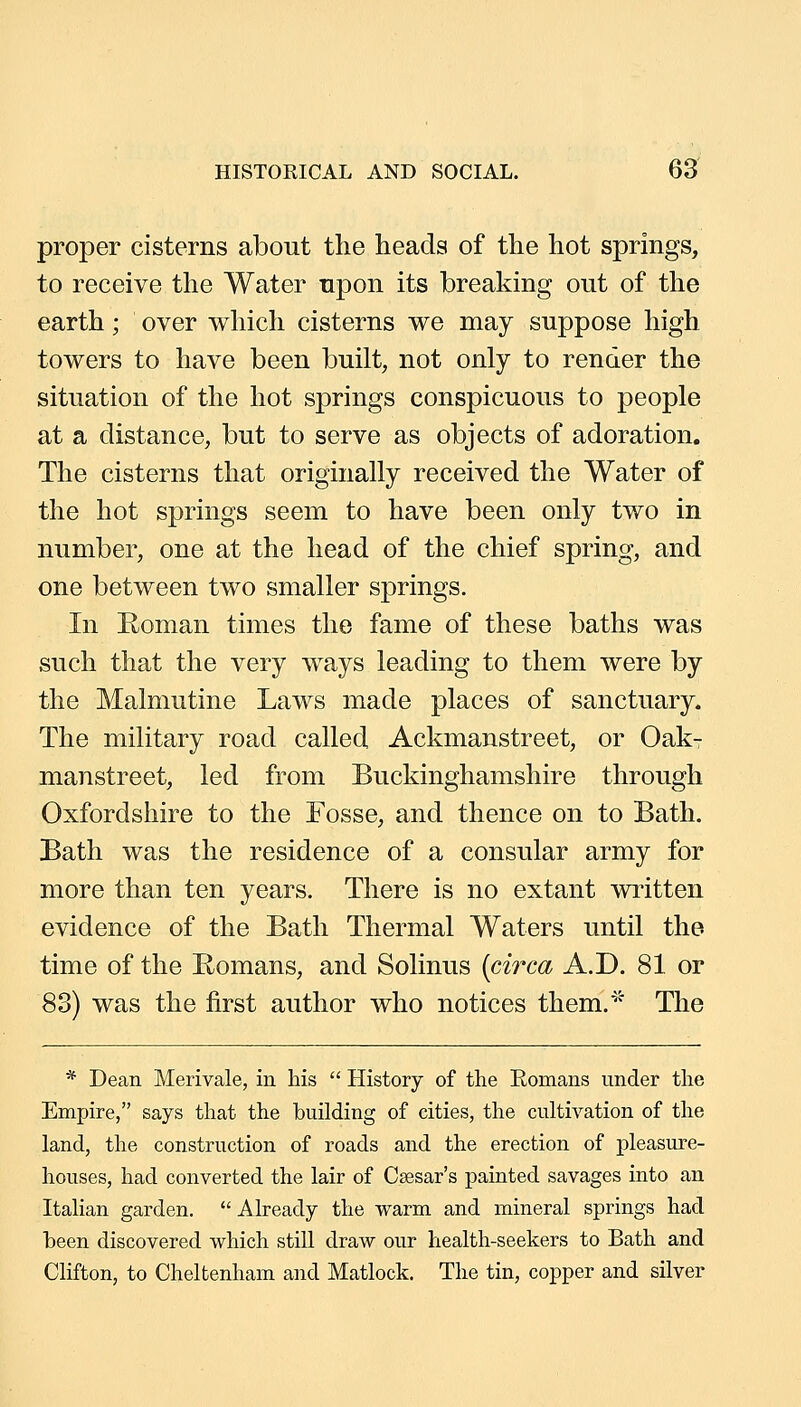 proper cisterns about the heads of the hot springs, to receive the Water upon its breaking out of the earth; over which cisterns we may suppose high towers to have been built, not only to render the situation of the hot springs conspicuous to people at a distance, but to serve as objects of adoration. The cisterns that originally received the Water of the hot springs seem to have been only two in number, one at the head of the chief spring, and one between two smaller springs. In Eoman times the fame of these baths was such that the very ways leading to them were by the Malmutine Laws made places of sanctuary* The military road called Ackmanstreet, or OakT manstreet, led from Buckinghamshire through Oxfordshire to the Fosse, and thence on to Bath. Bath was the residence of a consular army for more than ten years. There is no extant written evidence of the Bath Thermal Waters until the time of the Romans, and Solinus {circa A.D. 81 or 83) was the first author who notices them.* The * Dean Merivale, in his  History of the Romans under the Empire, says that the building of cities, the cultivation of the land, the construction of roads and the erection of pleasure- houses, had converted the lair of Caesar's painted savages into an Italian garden.  Already the warm and mineral springs had been discovered which still draw our health-seekers to Bath and Clifton, to Cheltenham and Matlock. The tin, copper and silver
