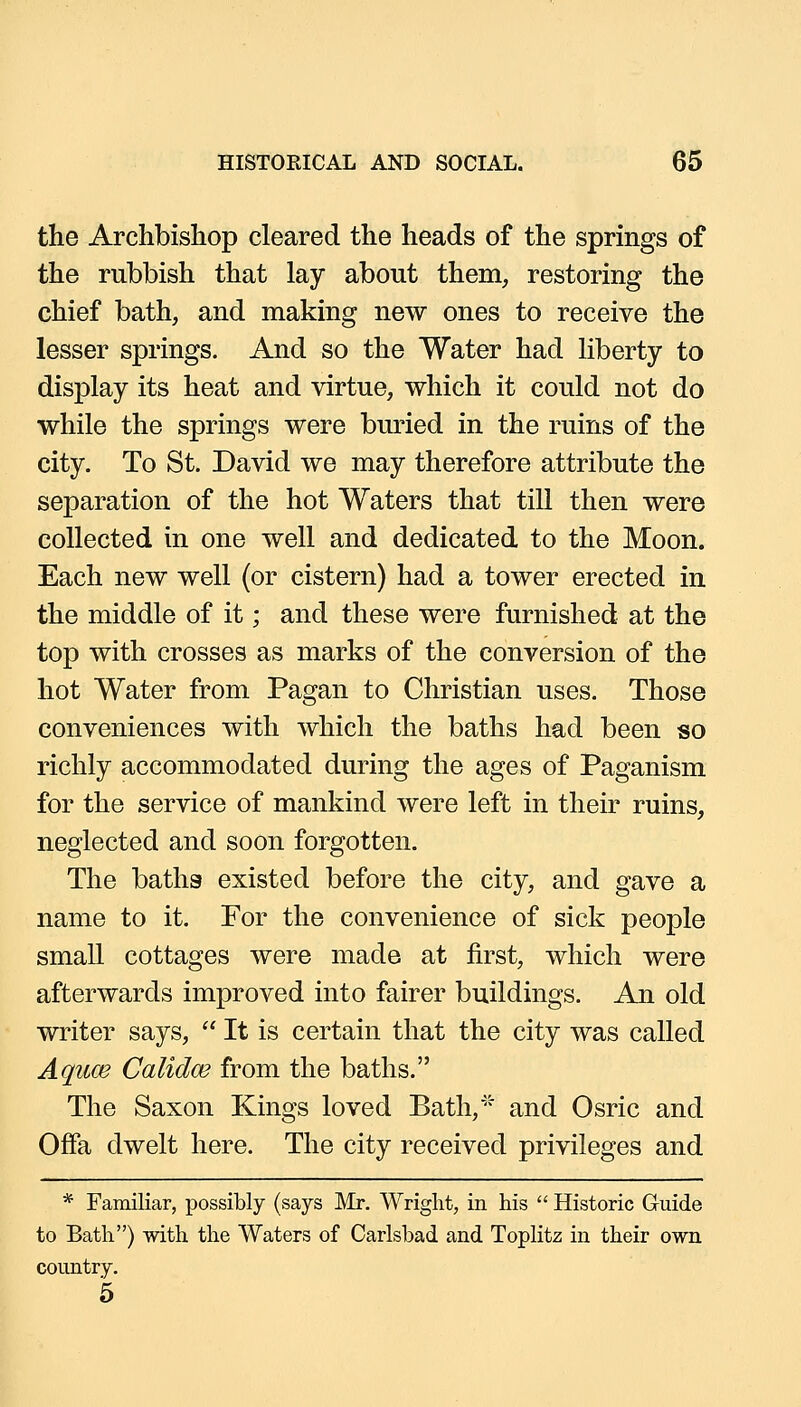 the Archbishop cleared the heads of the springs of the rubbish that lay about them, restoring the chief bath, and making new ones to receive the lesser springs. And so the Water had liberty to display its heat and virtue, which it could not do while the springs were buried in the ruins of the city. To St. David we may therefore attribute the separation of the hot Waters that till then were collected in one well and dedicated to the Moon. Each new well (or cistern) had a tower erected in the middle of it; and these were furnished at the top with crosses as marks of the conversion of the hot Water from Pagan to Christian uses. Those conveniences with which the baths had been so richly accommodated during the ages of Paganism for the service of mankind were left in their ruins, neglected and soon forgotten. The baths existed before the city, and gave a name to it. For the convenience of sick people small cottages were made at first, which were afterwards improved into fairer buildings. An old writer says,  It is certain that the city was called Aquce Calidce from the baths. The Saxon Kings loved Bath,''' and Osric and OfFa dwelt here. The city received privileges and * Familiar, possibly (says Mr. Wright, in his  Historic Guide to Bath) with the Waters of Carlsbad and Toplitz in their own country. 5