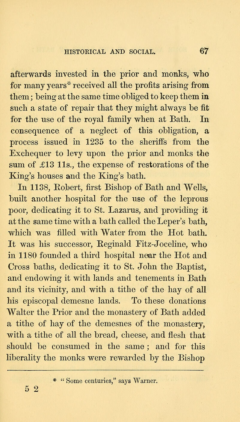 afterwards invested in the prior and monks, who for many years*^ received all the profits arising from them; being at the same time obliged to keep them in such a state of repair that they might always be fit for the use of the royal family when at Bath. In consequence of a neglect of this obligation, a process issued in 1235 to the sherifis from the Exchequer to levy upon the prior and monks the sum of £13 lis., the expense of restorations of the King's houses and the King's bath. In 1138, Robert, first Bishop of Bath and Wells, built another hospital for the use of the leprous poor, dedicating it to St. Lazarus, and providing it at the same time with a bath called the Leper's bath, which was filled with Water from the Hot bath. It was his successor, Eeginald Fitz-Joceline, who in 1180 founded a third hospital near the Hot and Cross baths, dedicating it to St. John the Baptist, and endowing it with lands and tenements in Bath and its vicinity, and with a tithe of the hay of all his episcopal demesne lands. To these donations Walter the Prior and the monastery of Bath added a tithe of hay of the demesnes of the monastery, with a tithe of all the bread, cheese, and flesh that should be consumed in the same ; and for this liberality the monks were rewarded by the Bishop *  Some centuries, says Warner. 5 2
