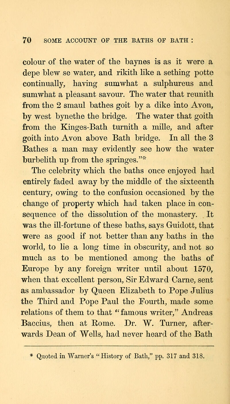 colour of the water of the baynes is as it were a depe blew se water, and rikith like a sething potte continually, having sumwhat a sulphureus and suniwhat a pleasant savour. The water that reunith from the 2 smaul bathes goit by a dike into Avon, by west bynethe the bridge. The water that goith from the Kinges-Bath turnith a mille, and after goith into Avon above Bath bridge. In all the 3 Bathes a man may evidently see how the water burbelith up from the springes.'' The celebrity which the baths once enjoyed had entirely faded away by the middle of the sixteenth century, owing to the confusion occasioned by the change of property which had taken place in con- sequence of the dissolution of the monastery. It was the ill-fortune of these baths, says Guidott, that were as good if not better than any baths in the world, to lie a long time in obscurity, and not so much as to be mentioned among the baths of Europe by any foreign writer until about 1570, when that excellent person. Sir Edward Carne, sent as ambassador by Queen Elizabeth to Pope Julius the Third and Pope Paul the Fourth, made some relations of them to that famous writer, Andreas Baccius, then at Rome. Dr. W. Turner, after- wards Dean of Wells, had never heard of the Bath * Quoted in Warner's History of Bath, pp. 317 and 318.