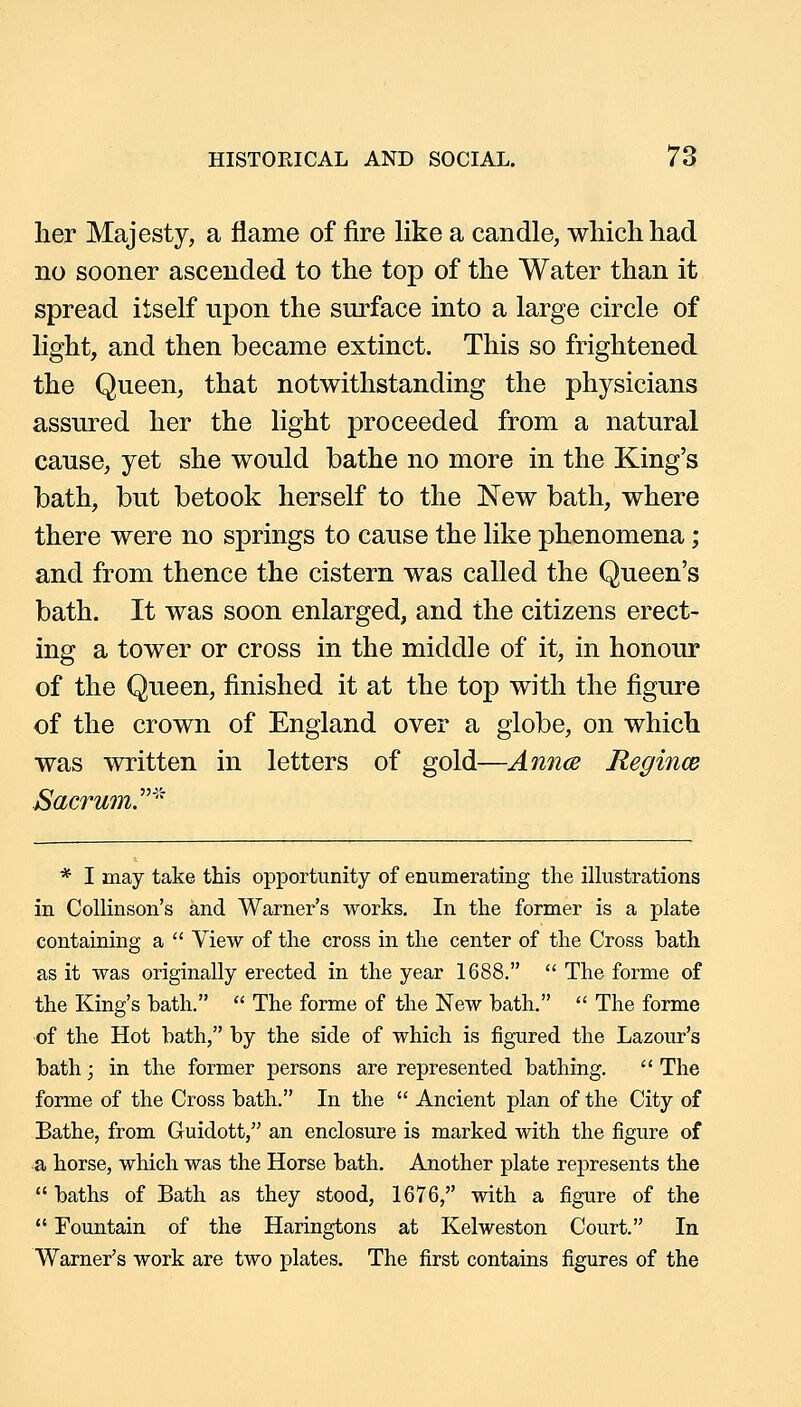 lier Majesty, a flame of fire like a candle, wliichhad no sooner ascended to the top of the Water than it spread itself upon the surface into a large circle of light, and then became extinct. This so frightened the Queen, that notwithstanding the physicians assured her the light proceeded from a natural cause, yet she would bathe no more in the King's bath, but betook herself to the New bath, where there were no springs to cause the like phenomena; and from thence the cistern was called the Queen's bath. It was soon enlarged, and the citizens erect- ing a tower or cross in the middle of it, in honour of the Queen, finished it at the top with the figure of the crown of England over a globe, on which was written in letters of gold—Anna Regince Sacrum.''''' * I may take this opportunity of enumerating the ilhistrations in Collinson's and Warner's works. In the former is a plate containing a  View of the cross in the center of the Cross bath as it was originally erected in the year 1688,  The forme of the King's bath.  The forme of the New bath.  The forme of the Hot bath, by the side of which is figured the Lazour's bath; in the former persons are represented bathing.  The forme of the Cross bath. In the  Ancient plan of the City of Bathe, from Guidott, an enclosure is marked with the figure of a horse, which was the Horse bath. Another plate represents the  baths of Bath as they stood, 1676, with a figure of the  Fountain of the Haringtons at Kelweston Court. In Warner's work are two plates. The first contains figures of the