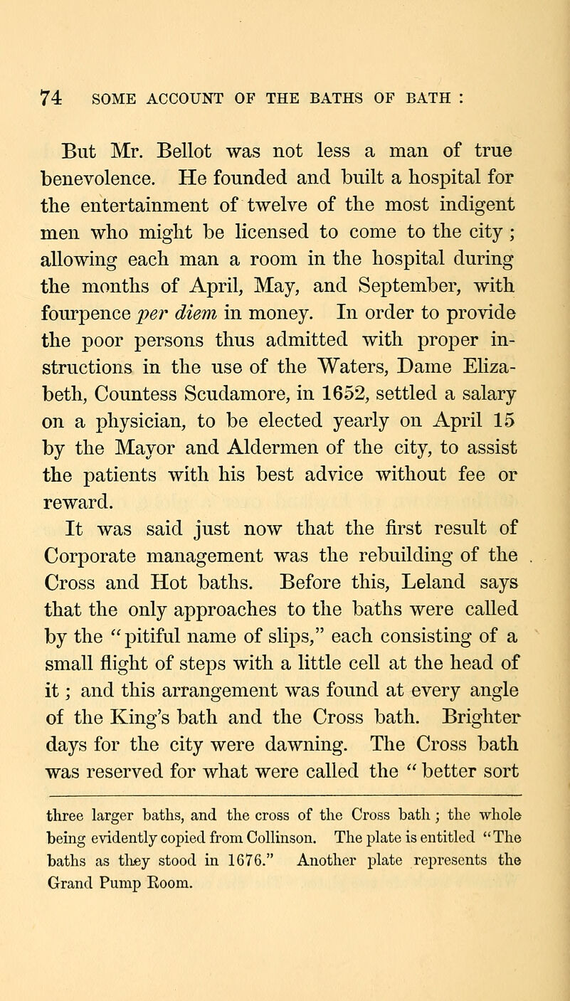 But Mr. Bellot was not less a man of true benevolence. He founded and built a hospital for the entertainment of twelve of the most indigent men who might be licensed to come to the city ; allowing each man a room in the hospital during the months of April, May, and September, with fourpence per diem in money. In order to provide the poor persons thus admitted with proper in- structions in the use of the Waters, Dame Eliza- beth, Countess Scudamore, in 1652, settled a salary on a physician, to be elected yearly on April 15 by the Mayor and Aldermen of the city, to assist the patients with his best advice without fee or reward. It was said just now that the first result of Corporate management was the rebuilding of the Cross and Hot baths. Before this, Leland says that the only approaches to the baths were called by the  pitiful name of slips, each consisting of a small flight of steps with a little cell at the head of it; and this arrangement was found at every angle of the King's bath and the Cross bath. Brighter days for the city were dawning. The Cross bath was reserved for what were called the  better sort three larger baths, and the cross of the Cross bath; the whole being evidently copied from Collmson. The plate is entitled The baths as they stood in 1676. Another plate represents the Grand Pump Eoom.