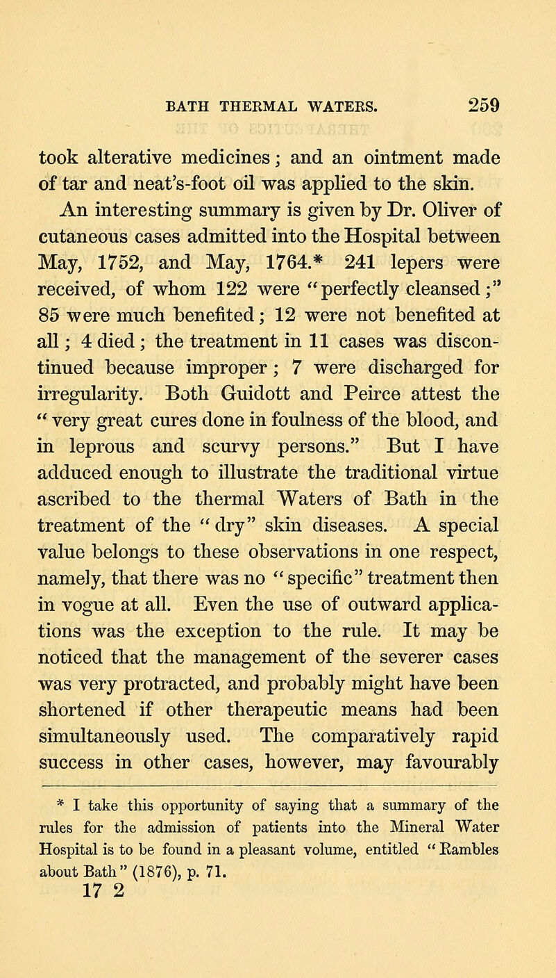 took alterative medicines; and an ointment made of tar and neat's-foot oil was applied to the skin. An interesting summary is given by Dr. Oliver of cutaneous cases admitted into the Hospital between May, 1752, and May, 1764.* 241 lepers were received, of whom 122 were perfectly cleansed; 85 were much benefited; 12 were not benefited at all; 4 died; the treatment in 11 cases was discon- tinued because improper; 7 were discharged for irregularity. Both Guidott and Peirce attest the  very great cures done in foulness of the blood, and in leprous and scurvy persons. But I have adduced enough to illustrate the traditional virtue ascribed to the thermal Waters of Bath in the treatment of the  dry skin diseases. A special value belongs to these observations in one respect, namely, that there was no  specific treatment then in vogue at all. Even the use of outward applica- tions was the exception to the rule. It may be noticed that the management of the severer cases was very protracted, and probably might have been shortened if other therapeutic means had been simultaneously used. The comparatively rapid success in other cases, however, may favourably * I take this opportunity of saying that a summary of the rules for the admission of patients into the Mineral Water Hospital is to be found in a pleasant volume, entitled  Eambles about Bath (1876), p. 71. 17 2