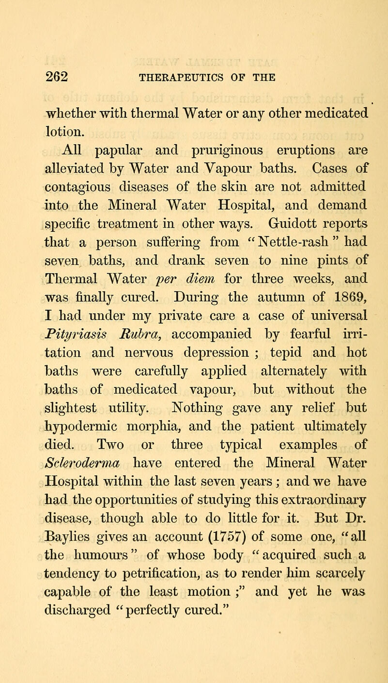 whether with thermal Water or any other medicated lotion. All papular and pruriginous eruptions are alleviated by Water and Vapour baths. Cases of contagious diseases of the skin are not admitted into the Mineral Water Hospital, and demand specific treatment in other ways. Guidott reports that a person suffering from  Nettle-rash  had seven baths, and drank seven to nine pints of Thermal Water per diem for three weeks, and was finally cured. During the autumn of 1869, I had under my private care a case of universal Pityriasis Rubra, accompanied by fearful irri- tation and nervous depression ; tepid and hot baths were carefully applied alternately with baths of medicated vapour, but without the slightest utility. Nothing gave any relief but hypodermic morphia, and the patient ultimately died. Two or three typical examples of Scleroderma have entered the Mineral Water Hospital within the last seven years; and we have had the opportunities of studying this extraordinary disease, though able to do little for it. But Dr. Baylies gives an account (1757) of some one, all the humoiu's of whose body  acquired such a tendency to petrification, as to render him scarcely capable of the least motion ; and yet he was discharged perfectly cured.