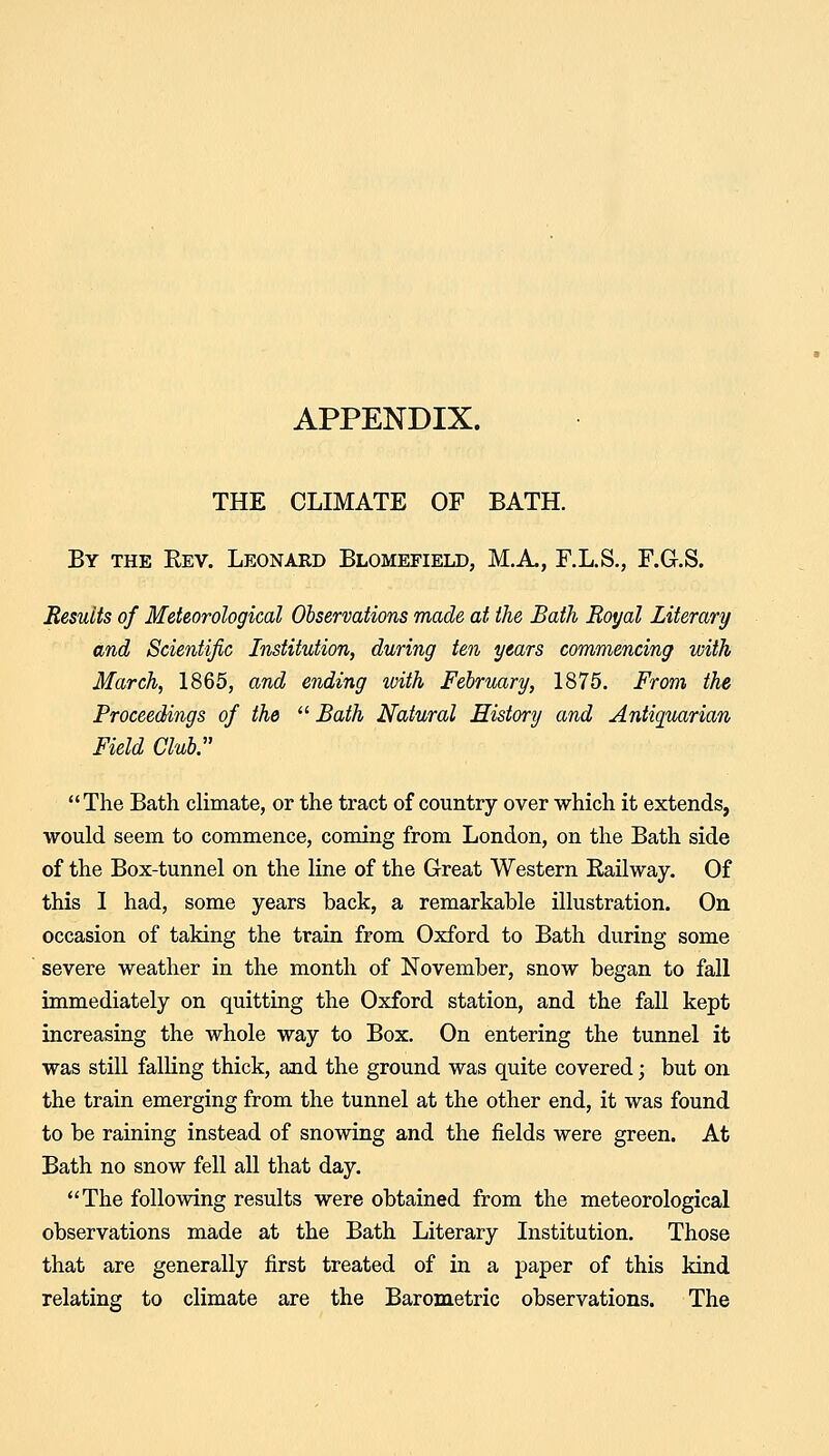 THE CLIMATE OF BATH. By the Rev. Leonard Blomefield, M.A., F.L.S., F.Gr.S. Results of Meteorological Observations made at the Bath Royal Literary and Scientific Institution, during ten years commencing with March, 1865, and ending with February, 1875. From the Proceedings of the  Bath Natural History and Antiquarian Field Club. The Bath climate, or the tract of country over which it extends, would seem to commence, coming from London, on the Bath side of the Box-tunnel on the line of the Great Western Eailway. Of this 1 had, some years back, a remarkable illustration. On occasion of taking the train from Oxford to Bath during some severe weather in the month of November, snow began to fall immediately on quitting the Oxford station, and the fall kept increasing the whole way to Box, On entering the tunnel it was still falling thick, and the ground was quite covered; but on the train emerging from the tunnel at the other end, it was found to be raining instead of snowing and the fields were green. At Bath no snow fell all that day. The following results were obtained from the meteorological observations made at the Bath Literary Institution. Those that are generally first treated of in a paper of this kind relating to climate are the Barometric observations. The