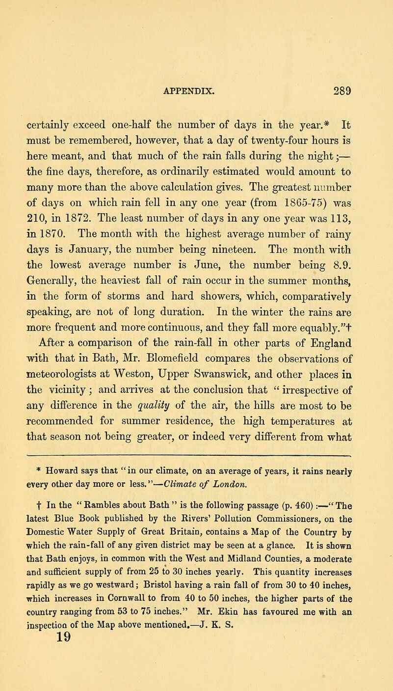 certainly exceed one-half the number of days in the year.* It must be remembered, however, that a day of twenty-four hours is here meant, and that much of the rain falls during the night;— the fine days, therefore, as ordinarily estimated would amount to many more than the above calculation gives. The greatest number of days on which rain fell in any one year (from 1865-75) was 210, in 1872. The least number of days in any one j'^ear was 113, in 1870. The month with the highest average number of rainy days is January, the number being nineteen. The month with the lowest average number is June, the number being 8.9. Generally, the heaviest fall of rain occur in the summer months, in the form of storms and hard showers, which, comparatively speaking, are not of long duration. In the winter the rains are more frequent and more continuous, and they fall more equably, t After a comparison of the rain-fall in other parts of England with that in Bath, Mr. Blomefield compares the observations of meteorologists at Weston, Upper Swans wick, and other places in the vicinity; and arrives at the conclusion that  irrespective of any difference in the quality of the air, the hills are most to be recommended for summer residence, the high temperatures at that season not being greater, or indeed very different from what * Howard says that  in our climate, on an average of years, it rains nearly every other day more or less.—Climate of London. t In the Rambles about Bath  is the following passage (p. 460):—The latest Blue Book published by the Rivers' Pollution Commissioners, on the Domestic Water Supply of Great Britain, contains a Map of the Country by which the rain-fall of any given district may be seen at a glance. It is shown that Bath enjoys, in common with the West and Midland Counties, a moderate and sufficient supply of from 25 to 30 inches yearly. This quantity increases rapidly as we go westward; Bristol having a rain fall of from 30 to 40 inches, which increases in Cornwall to from 40 to 50 inches, the higher parts of the country ranging from 53 to 75 inches. Mr. Ekin has favoured me with an inspection of the Map above mentioned.—J. K. S. 19