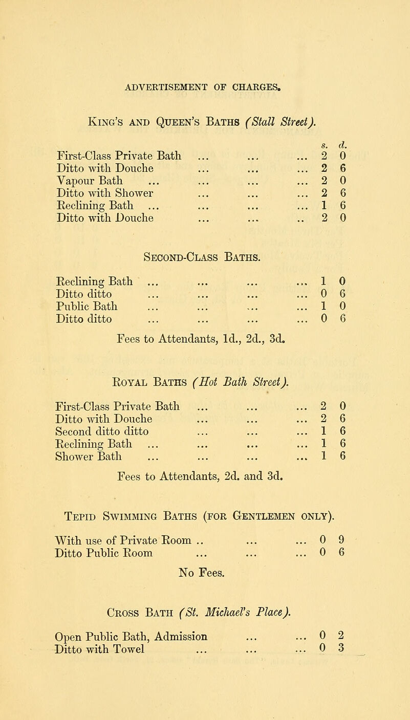 King's and Queen's Baths (Stall Street). s. d. First-Class Private Bath 2 0 Ditto with Douche ... ... 2 6 Vapour Bath 2 0 Ditto with Shower ... ... 2 6 Eedining Bath ... 1 6 Ditto with Douche 2 0 Second-Class Baths, RecHning Bath Ditto ditto Pubhc Bath Ditto ditto Fees to Attendants, Id., 2d., 3d. Royal Baths (Hot Bath Street). First-Class Private Bath Ditto with Douche Second ditto ditto Reclining Bath Shower Bath 1 0 0 6 1 0 0 6 2 0 2 6 1 6 1 6 1 6 Fees to Attendants, 2d. and 3d. Tepid Swimming Baths (for Gentlemen only). With use of Private Room Ditto Public Room 0 9 0 6 No Fees. Cross Bath (St. Michael's Place). Open Public Bath, Admission Ditto with Towel 0 2 0 3