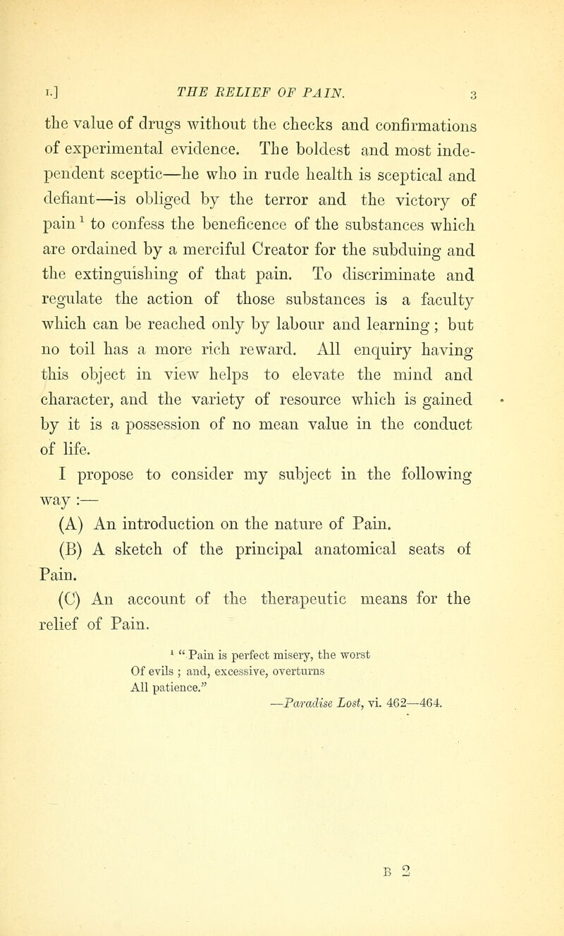 the value of drugs without the checks and confirmations of experimental evidence. The boldest and most inde- pendent sceptic—he who in rude health is sceptical and defiant—is obliged by the terror and the victory of pain ^ to confess the beneficence of the substances which are ordained by a merciful Creator for the subduing and the extinguishing of that pain. To discriminate and regulate the action of those substances is a faculty which can be reached only by labour and learning; but no toil has a more rich reward. All enquiry having this object in view helps to elevate the mind and character, and the variety of resource which is gained by it is a possession of no mean value in the conduct of life. I propose to consider my subject in the following way :— (A) An introduction on the nature of Pain. (B) A sketch of the principal anatomical seats of Pain. (C) An account of the therapeutic means for the relief of Pain. ^ Pain is perfect misery, the worst Of evils ; and, excessive, overturns All patience, —Paradise Lost, vi. 462—464. B ti