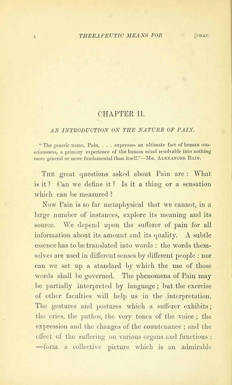 CHAPTER 11. ^JV INTRODUCTION ON THE NATURE OF PAIN.  The generic name, Pain, . . . expresses an ultimate fact of human con- sciousness, a primary experience of the human mind resolvable into nothing more general or more fundamental than itself.—Mr. Alexander Bain. The great questions asked about Pain are : What is it ? Can we define it ? Is it a thino; or a sensation which can be measured ? Now Pain is so far metaphysical that we cannot, in a large number of instances, explore its meaning and its source. We depend upon the sufferer of pain for all information about its amount and its quality. A subtle essence has to be translated into words : the words them- selves are used in different senses by different people : nor can we set up a standard by which the use of those words shall be governed. The phenomena of Pain may be partially interpreted by language; bat the exercise of other faculties will help us in the interpretation. The gestures and postures which a sufferer exhibits; the cries, the pathos, the very tones of the voice ; the expression and the changes of the countenance ; and the effect of the sufferino^ on various oro;ans and functions : —^form a collective picture which is an admirable