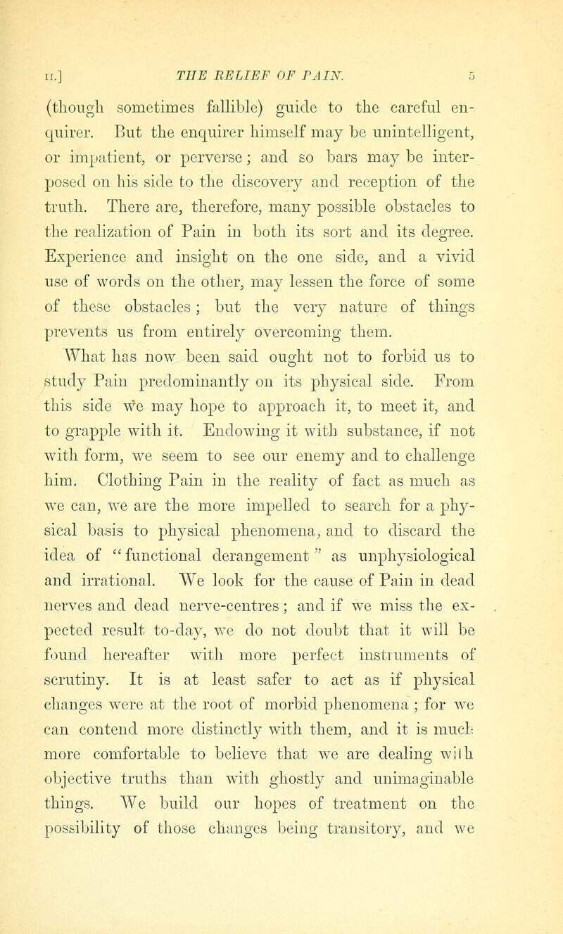 (tliougli sometimes fallible) guide to the careful en- quirer. But the enquirer himself may be unintelligent, or impatient, or perverse; and so bars may be inter- posed on his side to the discovery and reception of the truth. There are, therefore, many possible obstacles to the realization of Pain in both its sort and its degree. Experience and insight on the one side, and a vivid use of words on the other, may lessen the force of some of these obstacles; but the very nature of things prevents us from entirely overcoming them. What has now been said oug-ht not to forbid us to o study Pain predominantly on its physical side. From this side we may hope to approach it, to meet it, and to grapple with it. Endowing it with substance, if not with form, we seem to see our enemy and to challenge him. Clothing Pain in the reality of fact as much as we can, we are the more impelled to search for a phy- sical basis to physical phenomena, and to discard the idea of functional derangement as unphysiological and irrational. We look for the cause of Pain in dead nerves and dead nerve-centres; and if we miss the ex- pected result to-day, we do not doubt that it will be found hereafter with more perfect instruments of scrutiny. It is at least safer to act as if physical changes were at the root of morbid phenomena ; for we can contend more distinctly with them, and it is much more comfortable to believe that we are dealing wilh objective truths than with ghostly and unimaginable things. We build our hopes of treatment on the possibility of those changes being transitory, and we