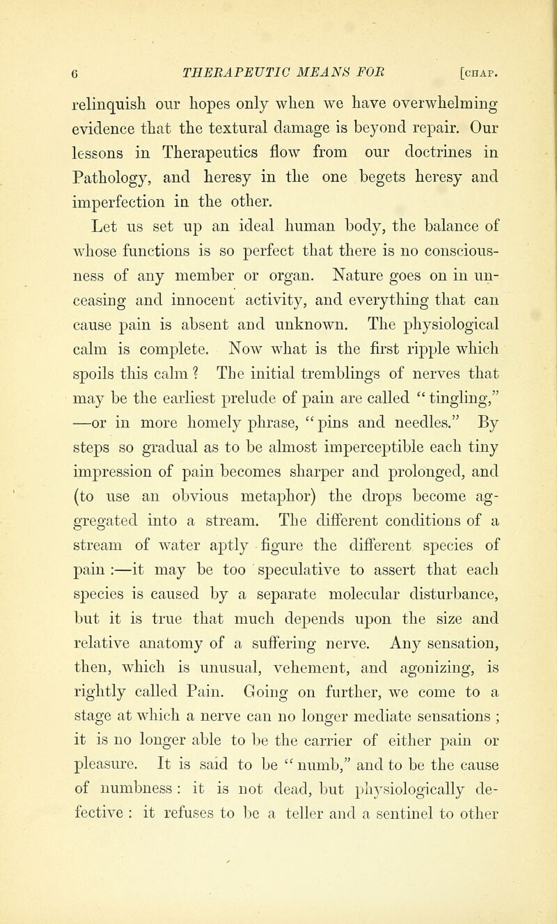 relinquish our hopes only when we have overwhelming evidence that the textural damage is beyond repair. Our lessons in Therapeutics flow from our doctrines in Pathology, and heresy in the one begets heresy and imperfection in the other. Let us set up an ideal human body, the balance of whose functions is so perfect that there is no conscious- ness of any member or organ. Nature goes on in un- ceasing and innocent activity, and everything that can cause pain is absent and unknown. The physiological calm is complete. Now what is the first ripple which spoils this calm ? The initial tremblings of nerves that may be the earliest prelude of pain are called  tingling, —or in more homely phrase,  pins and needles. By steps so gradual as to be almost imperceptible each tiny impression of pain becomes sharper and prolonged, and (to use an obvious metaphor) the drops become ag- gregated into a stream. The different conditions of a stream of water aptly figure the difiierent species of pain :—it may be too speculative to assert that each species is caused by a separate molecular disturbance, but it is true that much depends upon the size and relative anatomy of a suffering nerve. Any sensation, then, which is unusual, vehement, and agonizing, is rightly called Pain. Going on further, we come to a stage at which a nerve can no longer mediate sensations ; it is no longer able to be the carrier of either pain or pleasure. It is said to be  numb, and to be the cause of numbness : it is not dead, but physiologically de- fective : it refuses to be a teller and a sentinel to other