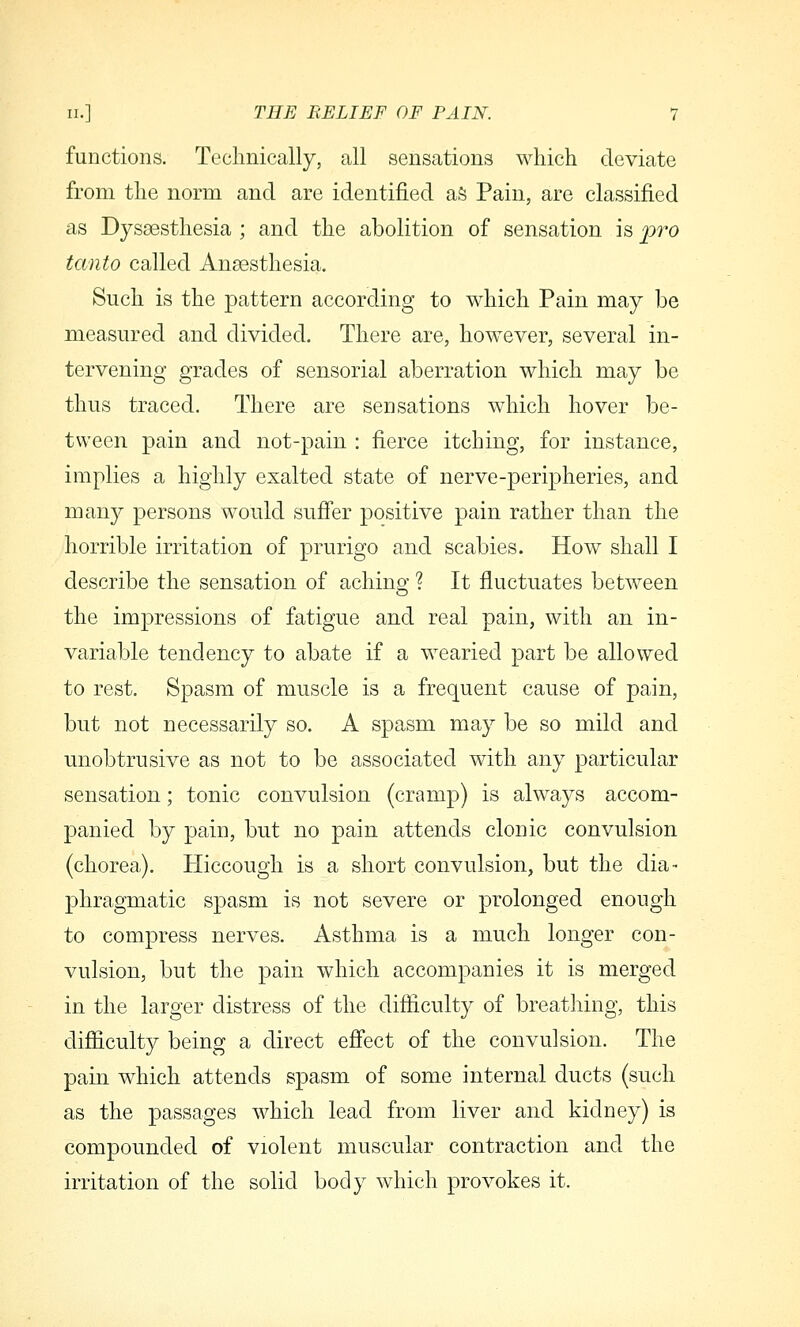 functions. Teclinically, all sensations which deviate from the norm and are identified aS Pain, are classified as Dyssesthesia ; and the abolition of sensation is pro tanto called Anaesthesia. Such is the pattern according to which Pain may be measured and divided. There are, how^ever, several in- tervening grades of sensorial aberration which may be thus traced. There are sensations which hover be- tween pain and not-pain : fierce itching, for instance, implies a highly exalted state of nerve-peripheries, and many persons would sufier positive pain rather than the horrible irritation of prurigo and scabies. How shall I describe the sensation of aching ? It fluctuates between the impressions of fatigue and real pain, with an in- variable tendency to abate if a wearied part be allowed to rest. Spasm of muscle is a frequent cause of pain, but not necessarily so. A spasm may be so mild and unobtrusive as not to be associated with any particular sensation; tonic convulsion (cramp) is always accom- panied by pain, but no pain attends clonic convulsion (chorea). Hiccough is a short convulsion, but the dia- phragmatic spasm is not severe or prolonged enough to compress nerves. Asthma is a much longer con- vulsion, but the pain which accompanies it is merged in the larger distress of the difiiculty of breathing, this difiiculty being a direct eff'ect of the convulsion. The pain which attends spasm of some internal ducts (such as the passages which lead from liver and kidney) is compounded of violent muscular contraction and the irritation of the solid body which provokes it.