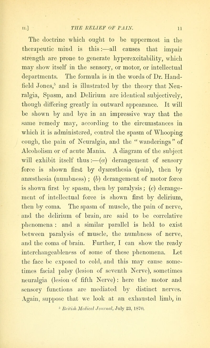 The doctrine wliicli ought to be uppermost in the therapeutic mind is this:—all causes that impair strength are prone to generate hyperexcitability, which may show itself in the sensory, or motor, or intellectual departments. The formula is in the words of Dr. Hand- field Jones,^ and is illustrated by the theory that Neu- ralgia, Spasm, and Delirium are identical subjectively, though differing greatly in outward appearance. It will be shown by and bye in an impressive way that the same remedy may, according to the circumstances in which it is administered, control the spasm of Whooping cough, the pain of Neuralgia, and the  wanderings  of Alcoholism or of acute Mania. A diagram of the subject will exhibit itself thus :—(a) derangement of sensory force is shown first by dyssesthesia (pain), then by anaesthesia (numbness) ; (5) derangement of motor force is shown first by spasm, then by paralysis; (c) derange- ment of intellectual force is shown first by delirium, then by coma. The spasm of muscle, the pain of nerve, and the delirium of brain, are said to be correlative phenomena : and a similar parallel is held to exist between paralysis of muscle, the numbness of nerve, and the coma of brain. Further, I can show the ready interchangeableness of some of these phenomena. Let the face be exposed to cold, and this may cause some- times facial palsy (lesion of seventh Nerve), sometimes neuralgia (lesion of fifth Nerve): here the motor and sensory functions are mediated by distinct nerves. Again, suppose that we look at an exhausted limb, in 5 British Medical Journal, July 23, 1870,