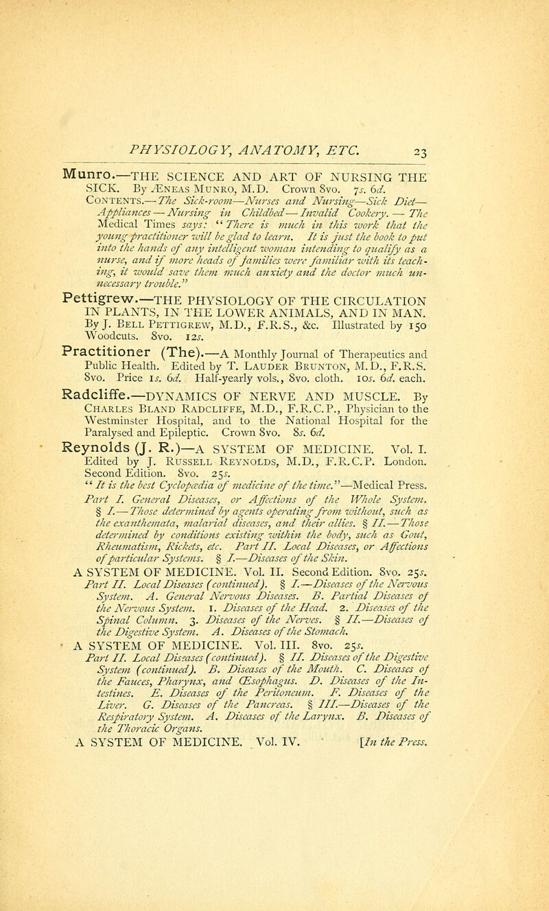Munro.—THE SCIENCE AND ART OF NURSING THE SICK. By /Eneas Munro, M.D. Crown 8vo. 7^-. dd. Contents.— The Sick-7-oom—Nurses and Nursing—Sick Diet— Appliances — Nursing itt Childbed—Invalid Cookery. — The Medical Times says: There is much in this work that the yoimg practitioner will be glad to learn. It is just the book to put into the hands of any intelligent woman intending to qualify as a nurse, and if more heads of families were familiar with its teach- ing, it would save them much anxiety and the doctor much un- necessary trouble. Pettigrew.—THE PHYSIOLOGY OF THE CIRCULATION IN PLANTS, IN THE LOWER ANIMALS, AND IN MAN. By J. Bell Pettigrew, M.D., F.R.S., &c. Illustrated by 150 Woodcuts. 8vo. \2s. Practitioner (The).—a Monthly Journal of Therapeutics and Public Health. Edited by T. Lauder Brunton, M.D., F.R.S. Svo. Price \s. 6d. Half-yearly vols., Svo. cloth. loj-. 6d. each. Radcliffe.—DYNAMICS OF NERVE AND MUSCLE. By Charles Bland Radcliffe, M.D., F.R.C.P., Physician to the Westminster Hospital, and to the National Hospital for the Paralysed and Epileptic. Crown Svo. Zs. €)d. Reynolds (J. R.)—a SYSTEM OF MEDICINE. VoL L Edited by J. Russell Reynolds, M.D., F.R.C.P. London. Second Edition. Svo. 25^.  /if is the best Cyclopedia of medicine of the time.—Medical Press. Part I. General Diseases, or Affections of the Whole System. § I. — Those determined by agents operating frotn without, such as the exanthemata, malarial diseases, and their allies. § //. — Those determined by conditions existing within the body, stich as Gout, Rhaimatism, Rickets, etc. Part II. Local Diseases, or Affections of particular Systems. § I.—-Diseases of the Skin. A SYSTEM OF MEDICINE. Vol. IL Second Edition. Svo. 25^-, Paj't II. Local Diseases (continued). § /.—Diseases of the Na-vous System. A. General Nervous Diseases. B. Partial Diseases of the Nervous System. I. Diseases of the Head. 2. Diseases of the Spinal Column. 3. Diseases of the Nerves. § //.—Diseases of the Digestive System. A. Diseases of the Stomach. ' A SYSTEM OF MEDICINE. Vol. IIL 8vo. 25^. Pari II. Local Diseases (continued). § //. Diseases of the Digestive System (continued). B. Diseases of the Mouth. C. Diseases of the Fauces, Pharynx, and CEsophagus. D. Diseases of the In- testines. E. Diseases of the Perit07ieum. F. Diseases of the Liver. G. Diseases of the Pancreas. § ///.—Diseases of the Respiratory System. A. Diseases of the Larynx. B. Diseases of the Thoracic Organs. A SYSTEM OF MEDICINE. Vol. IV. {In the Press.
