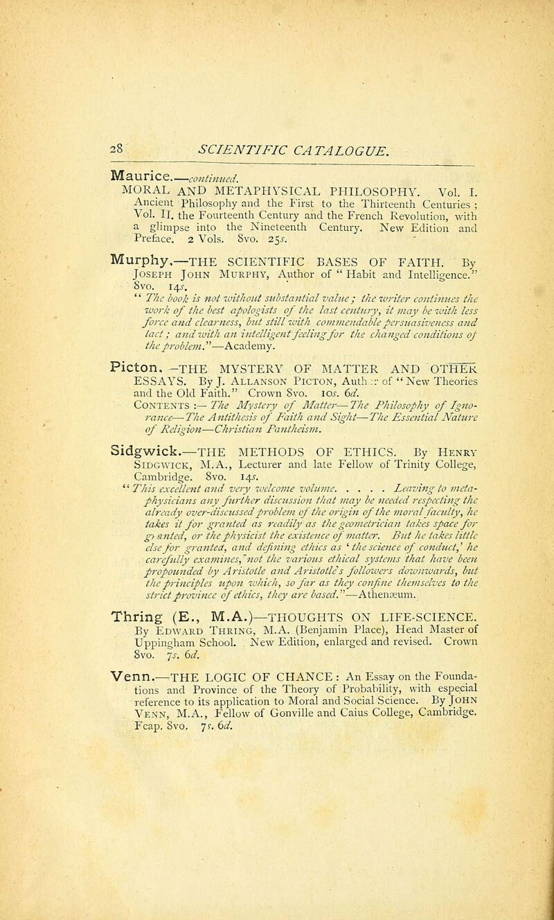 Maurice—continued. MORAL AND METAPHYSICAL PHILOSOPHY. Vol. L Ancient Philosophy and the First to the Thirteenth Centuries ; Vol. IL the Fourteenth Century and the French Revolution, with a glimpse into the Nineteenth Century. New Edition and Preface. 2 Vols. 8vo. 255. Murphy,—THE SCIENTIFIC BASES OF FAITH. By Joseph John Murphy, Author of  Habit and Intelliijence. ovo. I4J-.  The book is not ivitJioiit substantial value; the writer continues the work of the best apologists of the last century, it may bezvith less force and clearness, but still zvith commendable persuasiveness and tact; and with an intelligent feeling for the changed conditions of the problem.—Academy. Picton, -THE MYSTERY OF MATTER AND OTHER ESSAYS, By J. Allanson Picton, Auth.r.- of  New Theories and the Old Faith. Crown 8vo. ioj-. ()d. Contents :—77z^ Mystery of Matter—The Philosophy of Igno- rance— The Antithesis of Faith and Sight—The Essential Nature of Religion—Christian Pantheism. Sidgwick.—THE METHODS OF ETHICS. By Henry SiDGWiCK, M.A., Lecturer and late Fellow of Trinity College, Cambridge. 8vo. 14^'. ^'^ This excellent and veyy welcome volume Leaving to meta- physicians any further discussion that may be needed respecting the already over-discussed problem of the origin of the moral faculty, he takes it for granted as readily as the geometrician takes space for g> anted, or the physicist the existence of matter. But he takes little else for granted, and defining ethics as '' the science of conduct,'' he carefully examines,'not the various ethical systems that have beett propounded by Aristotle and Aristotle s followers downwards, but the principles upon which, so far as they confine themselves to the strict provijice of ethics, they are based.—Athenaeum. Thring (E., M.A.)—thoughts on life-science. By Edward Thring, M.A. (Benjamin Place), Head Master of Uppingham School. . New Edition, enlarged and revised. Crown 8vo. yj. dd. Venn.—the LOGIC OF CHANCE: An Essay on the Founda- tions and Province of the Theory of Probability, with especial reference to its application to Moral and Social Science. By John Venn, M.A., Fellow of Gonville and Caius College, Cambridge. Fcap. 8vo. 7r. bd.