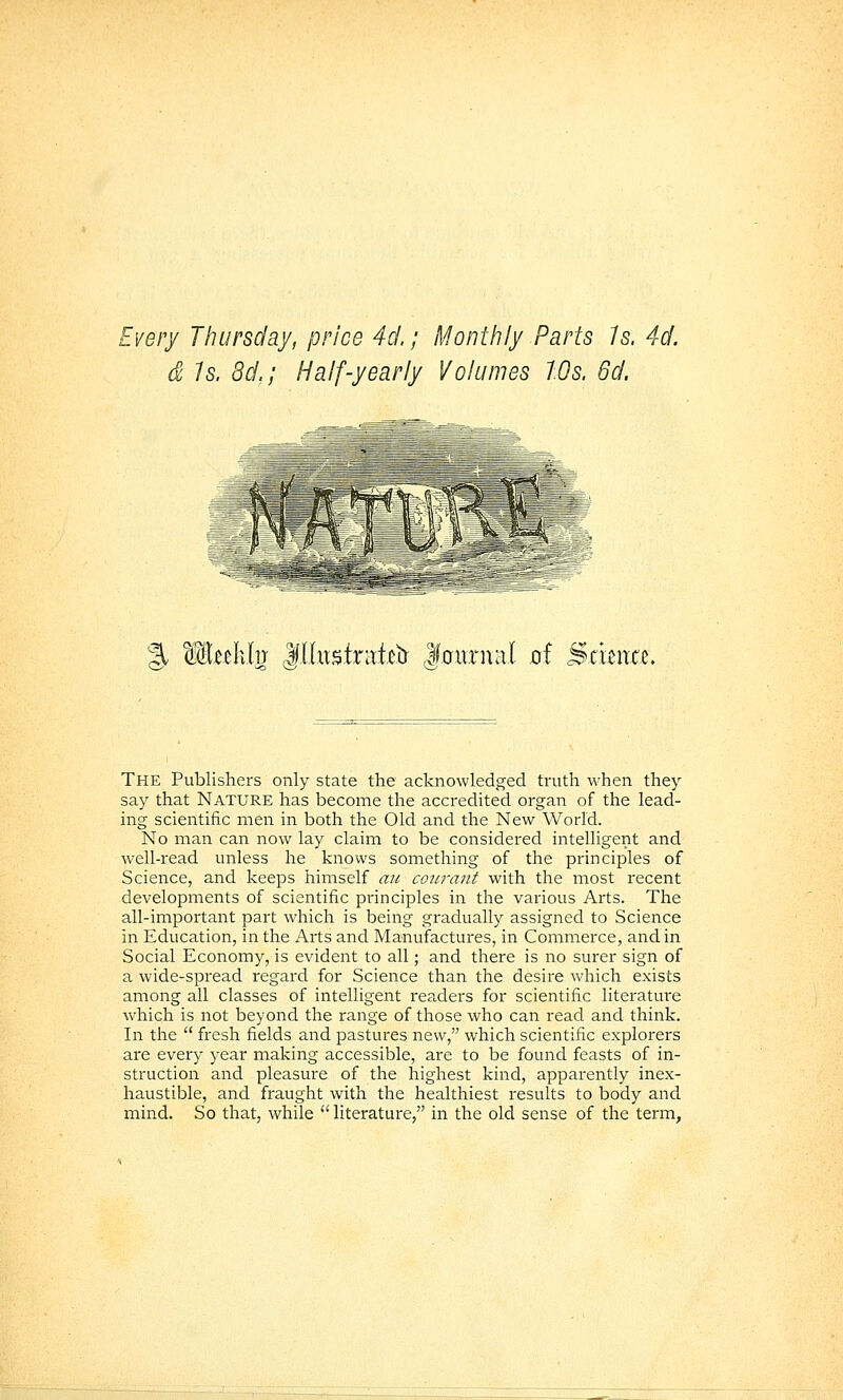 Every Thursday, price 4ci.; Monthly Parts Is. 4d. d 1s. 8d.; Half-yearly Volumes Ws. 6d. % Mnlxh l\llx\%ix'a,k)i laurnal qI Scuita. Q!i' w The Publishers only state the acknowledged truth when they say that NATURE has become the accredited organ of the lead- ing scientific men in both the Old and the New World. No man can now lay claim to be considered intelligent and well-read unless he knows something of the principles of Science, and keeps himself an coiirant with the most recent developments of scientific principles in the various Arts. The all-important part which is being gradually assigned to Science in Education, in the Arts and Manufactures, in Commerce, and in Social Economy, is evident to all; and there is no surer sign of a wide-spread regard for Science than the desire which exists among all classes of intelligent readers for scientific literature which is not beyond the range of those who can read and think. In the  fresh fields and pastures new, which scientific explorers are every year making accessible, are to be found feasts of in- struction and pleasure of the highest kind, apparently inex- haustible, and fraught with the healthiest results to body and mind. So that, while literature, in the old sense of the term.