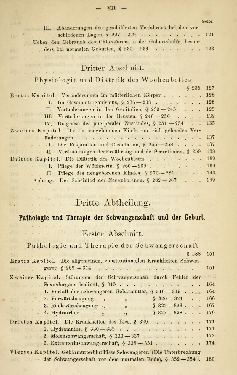 Seite. III. Abänderungen des geschilderten Verfahrens bei den ver- schiedenen Lagen, §227 — 229 121 Ueber den Gebranch des Chloroforms in der Geburtshülfe, beson- ders bei normalen Geburten, §230 — 234 123 Dritter Abscliiiitt. Physiologie und Diätetik des Wochenbettes § 235 127 Erstes Kapitel. Veränderungen im mütterlichen Körper 128 I. Im Gesammtorganismus, § 236 — 238 128 IL Veränderungen in den Genitalien, § 239 — 245 . . . 129 III. Veränderungen in den Brüsten, § 246 — 250 .... 132 IV, Diagnose des puerperalen Zustandes, § 251 —254 . . 135 Zweites Kapitel. Die im neugeborenen Kinde vor sich gehenden Ver- änderungen 137 I. Die Respiration und Circulation, § 255 — 258 .... 137 IL Veränderungen der Ernährung und der Secretionen, § 259 138 Drittes Kapitel. Die Diätetik des Wochenbettes 139 I. Pflege der Wöchnerin, §260 — 269 139 IL Pflege des neugeborenen Kindes, § 270 — 281 .... 143 Anhang. Der Scheintod der Neugeborenen, § 282—287 . . . 149 Dritte Abtlieilung. Pathologie und Therapie der Schwangerschaft und der Geburt. Erster Absclinitt. Pathologie und Therapie der Schwangerschaft § 288 151 Erstes Kapitel. Die allgemeinen, constitutionellen Krankheiten Schwan- gerer, § 289 - 314 151 Zweites Kapitel. Störungen der Schwangerschaft durch Fehler der , Sexualorgane bedingt, § 315 ... , 164 1. Vorfall der schwangeren Gebärmutter, §316—319 . .,, 164 2. Vorwärtsbeugung „ „ §320—321 . . 166 3. Eückwärtsbeugung „ ,, § 322 — 326 ... 167 4. Hydrorrhoe „ ,, § 327 — 328 ... 170 Drittes Kapitel. Die Krankheiten des Eies, § 329 ....... 171 1. Hydramnios, § 330—332 171 2. Molenschwangerschaft, §333 — 337 172 3. Extrauterinschwangerschaft, § 338 — 351 174 Viertes Kapitel. Gebärmutterblutflüsse Schwangerer. (Die Unterbrechung der Schwangerschaft vor dem normalen Ende), § 352 — 354 . 180