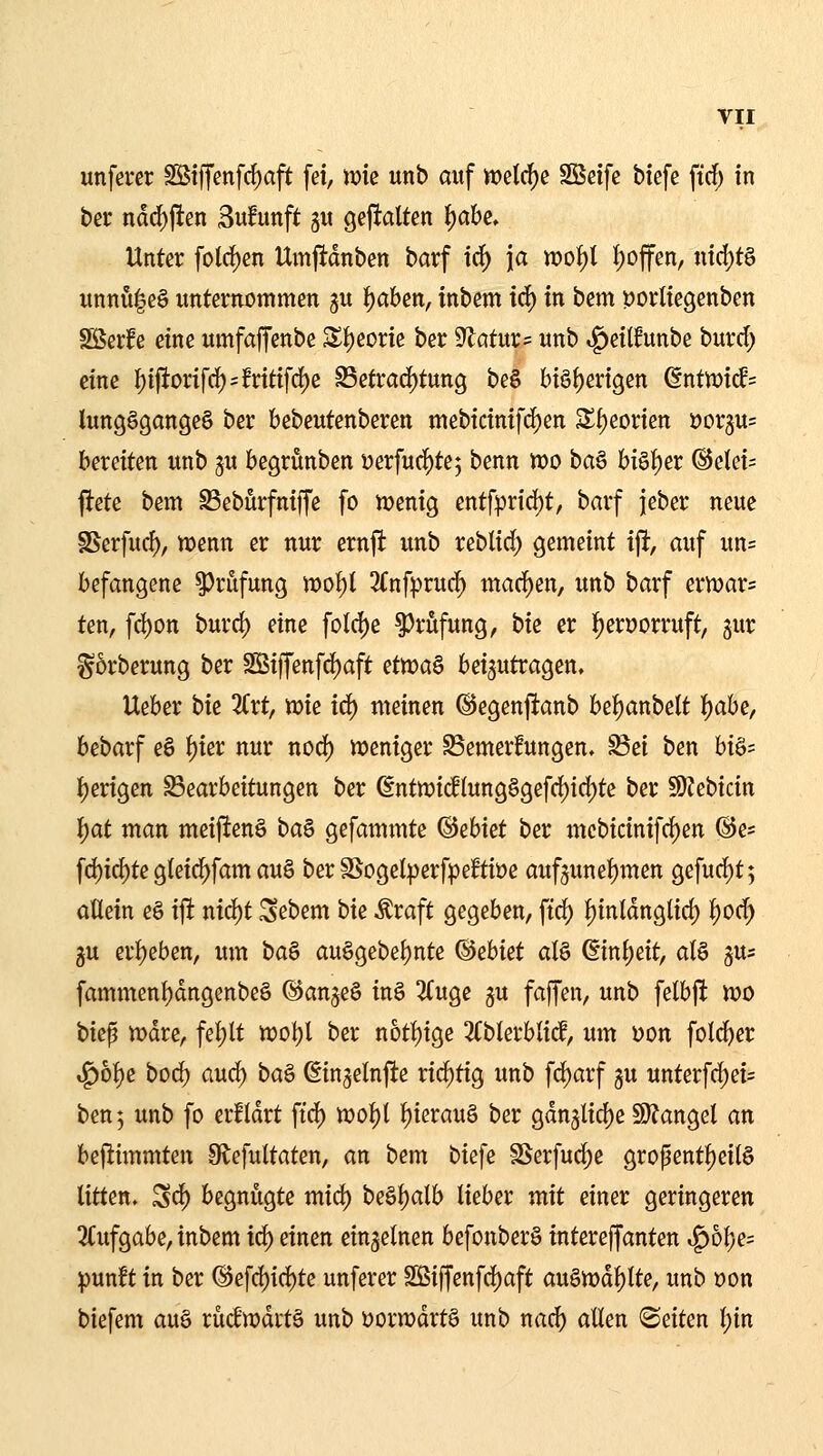 unfercr SBtffenfrf)aft [ei, tok unb auf welche Sßeifc biefe firf; in tet ndd)ften Sufunft gu gejfalten ^ahe. Unter fotd)en Umj1:dnben barf i^ \a wot)l t)offen, nid)t§ imnü|e§ unternommen gu ^ahm, inbem id) in bem porliegenben Söerfe eine umfaffenbe Z^eovk ber S^atur^: unb ^eilfunbe burrf; eine I)ijltorifc[)=!ritifcf)e S5etrad)tung be§ lnö()erigen ßntwicfs lungSgangeg ber bebeutenberen mebicinifd^en Sf)eorien »orgus bereiten unb ^u begrunben i)erfuc()te5 benn tt)0 ba§ bi§t)er @elei= jtete bem ^eburfnijfe fo n?enig entf}3rid)t, barf jeber neue SSerfucf), wenn er nur ernji unb reblid; gemeint \% auf un= befangene ^^rufung n)of)l 2(nfpruc^ maci^en, unb barf ern^ar? ten, fd)on burd) eine fold)e ^r&fung, bie er i^eruorruft, gur ^5rberung ber S55iffenfd[)aft i^ttca^ beizutragen. Ueber hk 3(rt, tok icf) meinen ©egenftanb bef)anbelt ^ahe, bebarf e§ ^ier nur nod) weniger ^emerfungen. ^ei ben bi§s I)erigen Bearbeitungen ber ßntn?ic!(ung§gefd)id)te ber SÖJebicin l)at man meiftenö ba^ gefammte ^ihkt ber mebicinifrf)en ©e* [d)i(^te gteid^fam au§ ber SSogelperf^eftiöe auf3unef)men gefurf)t5 allein e§ ifl nic^t Sebem bie Äraft gegeben, ftrf) l)inldnglicl) l)od) gu crl)eben, um ba§ au§gebel)nte ©ebiet al§ ßinl;eit, at§ gus fammenl)dngenbe§ @an§e§ inö 3Cuge ju faffen, unb felbjlt voo biep mdre, fet)lt n?ot)l ber not^ige ^(bterblid, um üon fold^er ,^6l)e bod) aud) baö ßingelnfte rid)tig unb fd)arf gu unterfd)ei= ben; unb fo er!Idrt ftd) mot)l f)ierau§ ber gdn5licl)e S)?angel an befiimmten 9lefultaten, an bem biefe SSerfuc^e grofentl)eiI§ litten. Sd) begnügte mid) be§f)alb lieber mit einer geringeren 3Cufgabe, inbem id) einen einzelnen befonber§ intereffanten i^5l}e= pun!t in ber ®efd)id)te unferer 2ßiffenfd)aft au§tt)dl)lte, unb Don biefem auö rüdwdctä unb öorwdrtö unb nad) allen leiten l;in