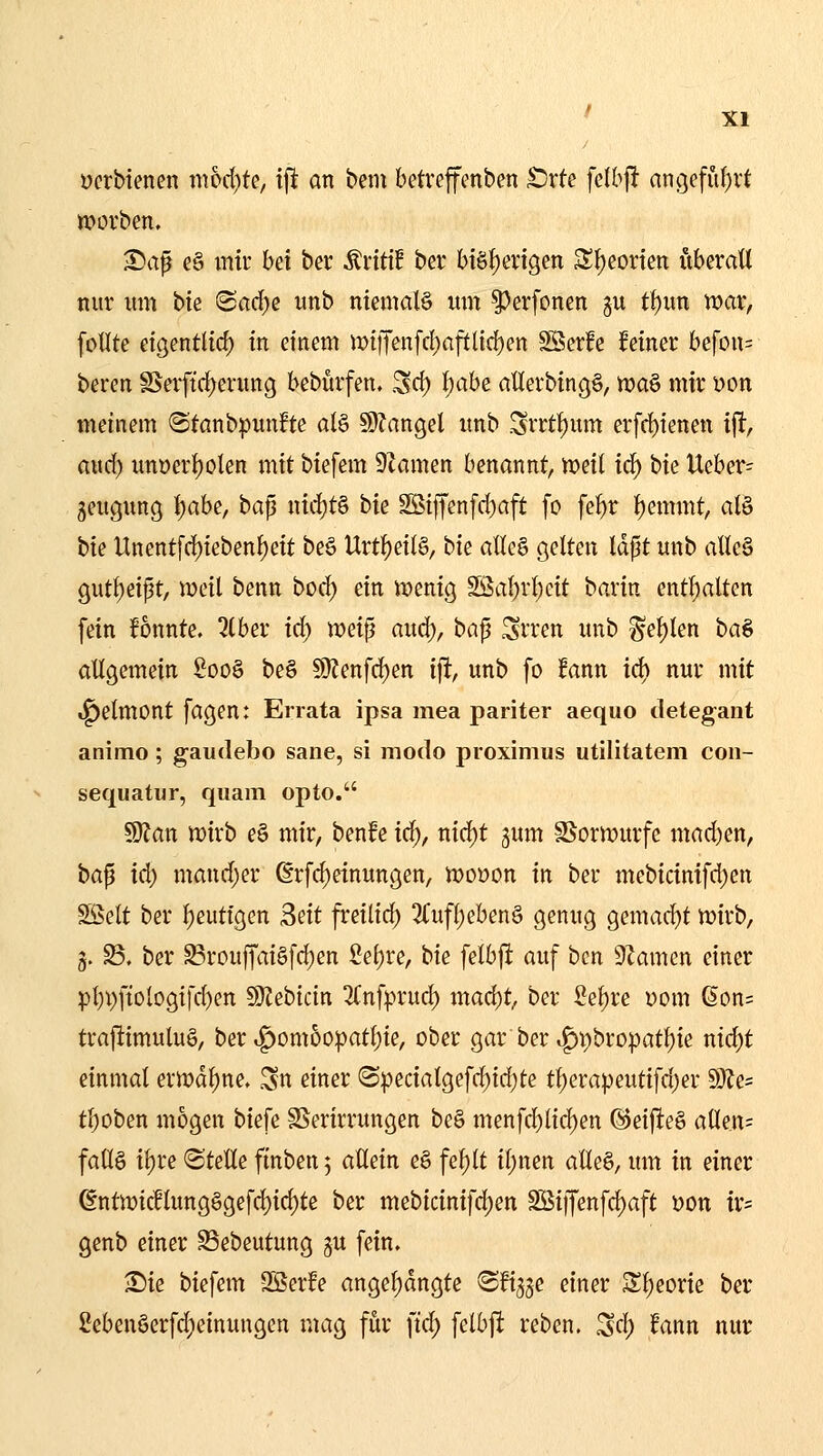 ücrbtencn mhdjk, tfi an bem betreffenben £)rte fclbjl: angefu{)vt Würben, Sa^ e§ mir bei ber Ärttif ber biö{)eri9en S^eorten uberatt nur um bk Ba6)^ unb niemaB um §}erfonen gu t^un war, fotlte eigentHd) in einem n)tffenfd)aftlid)en SSerfc feiner befon= beren §Serftd)erung bebürfen. Sei) l)ahe aüerbingS, n)a§ mir Don meinem «Sfanbpunfte al§ 5D?angel unb .Srrtf)um erfd)ienen i^, aucf) unüerf)olen mit biefem 9?amen benannt, mit iä) t)u Ueber- geugung l)abc, ba^ nid)t§ hie SBtffenfd)aft fo fe^r f)emmt, alö bie Unent[d)iebenf)eit beö Urt^eilS, bie alle§ gelten Idpt unb aUc§ cjutf)eipt, meil benn bod) ein menig SSal)r()cit barin ent!)aUen fein fonnte. 2lber id) weiß aud), ba^ Srren unb ^ef)len baö allgemein 2oo§ beö 9)?enfc^en i\t, unb fo !ann id) nur mit ^etmont fagen: Errata ipsa mea pariter aequo detegant animo; gaudebo sane, si modo proxinius utilitatem coii- sequatur, quam opto. ^an wirb e§ mir, benfe id), nid)t gum SSormurfc mad)en, ha^ id) mand)er ßrfd)einungen, woüon in ber mebicinifd)en SSelt ber l)eutigen 2dt freilid) 3(ufl)ebenö genug gemad)t wirb, 5. S3. ber ^rouffai§[d)en 2el)re, bie felbft auf ben Slamen einer pl)i)fiologifd)en SJZebicin ^Tnfprud) mad)t, ber 2el)re üom 6on= traftimulu§, ber .^omoo|)atl)ie, ober gar ber tg)i)bropat^ie nid)t einmal erwdl)ne. .^n einer ®pecialgefd)id)te tl)era^eutifd)er 9Jfe= tl)oben mögen biefe SSerirrungen be§ menfc^licl)en ©eifieö a(len= fallö it)re (Stelle ffnben 5 allein e§ fe^lt il;nen alleö, um in einer 6ntmi(llung§gefd)id)te ber mebicinifd)en Söijfenfd)aft üon ir= genb einer Sebeutung gu fein, Sie biefem Sßerfe angel)dngte ^fi^je einer Sl;eorie ber Sebenöerfdieinungen mag für ftd) felbft reben. ^d) fann nur