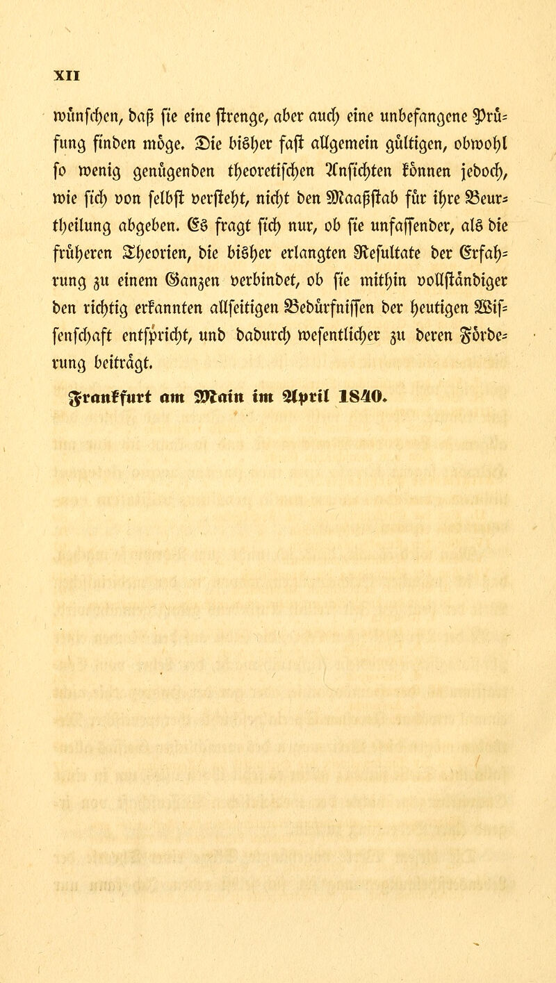 n?imfcf)en, bap fic eine jltrenge, aber aud; eine unbefangene ^ru= fung finben möge. Sie bi6f)er faft allgemein gültigen, obwol)t fo wenig genügenben tt)eoreti[rf)en ^Tnftc^ten Bnnen jebod), vok \iä) üon felbjl: t>ev^e% nirf)t ben 59Jaap|^ab für i{)re Seur* tbeilung abgeben. @ö fragt ftd) nur, ob fte unfaffenber, alö bie früt)eren S^jeorien, tu bisher erlangten Slefultate ber ßrfaf)= rung 5U einem ®an§en i)erbinbet, ob fte mitl)in Dollftdnbiger ben rirf)tig ernannten allfeitigen ^eburfniffen ber {)eutigen 2Sif= fenfd)aft entfprid)t, unb baburd) njefentlic^er 5U beren ^5rbe= rung beitragt. ^tanffiirt am SJlmtt im ^pvil 1840.