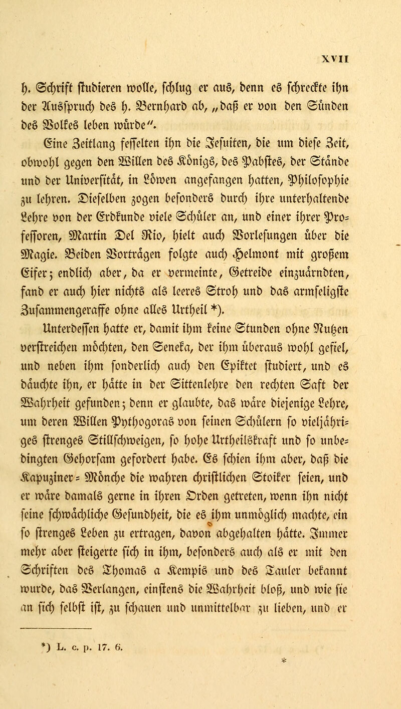l), (Sd)vtft jlubtercn woÜe, fd)lwQ er au§, benn c§ fcf)rcc!tc il)n bcr 3ruSfprurf) be§ ^, S3evn()arb ab, „ bap er »oit ben Sünben be§ SSolfeg leben ivurbe. ßine 3ettlang feffelteit t^n bte Sefutten, bk um biefc Seit, obn)ol)l gegen ben SStHen be§ ÄontgS, be§ |)abfieS, ber Stdnbe unb ber Untüerfttdt, in Sowen angefangen f)atten, ^i)itofo|)f)te gu lefjren. Stefelben gogen befonberS burrf) t^re unter{)altenbe M)xe üon ber ßrbfunbe üiete (Sc()uler an, unb einer it)rer |)ro= fefforen, SJJartin ^el diio, \)ieit aud) SSorlefungen über bie 9J?agie. SSeiben SSortrdgen folgte aud) ^elmont mit großem ßifer; enblid) aber, ba er oermeinte, betreibe ein^udrnbten, fanb er aud) l){er nic^t§ al§ leereö @trot) unb ba& armfeligfie 3ufammengeraffe ol)ne aHe§ Urtf)eil *). Unterbeffen fjatte er, bamit i\)m feine 8tunben of)ne 9lu|en üerjireid)en m5d)ten, ben ©enefa, ber i^m überaus n?o^l gefiel, unb neben it}m fonberlid) aud) ben ß^ütct f^ubiert, unb eS bdud)te it)n, er l^ätte in ber <Sittenlel)re ben red)tcn «Saft ber 2Öal;r{)eit gefunben; benn er glaubte, ta^ wäve biejenige ?el)re, um beren Sßillen ^i)tl)ogorag von feinen (Sd)ülern fo t)ieljdl)ri= ge§ ftrengeö ®tillfd)n)eigen, fo l)ol)e Urtl)eil§fraft unb fo unbe= bingten @e{)orfam geforbert ^abe, 6g fd)ien if)m aber, ba^ bk ^apuginer = 5»}?6nd)e bk n)al)ren d)riftlid)en ©toifer feien, unb er wdre bamalö gerne in il)ren £)rben getreten, wenn il)n ntcl)t feine f^tt?dd)lid)e ©efunbl)eit, bie e§ it)m unmogtid) mad)te, ein fo (irenge§ 2eben ^u ertragen, baöon abgel)alten l)dtte. Snuner mel)r aber fteigerte ffc^ in il)m, befonberö aud) alö er mit ben Sd^riften bc§ S^bomaö a Äempiä unb beS Sauler begannt würbe, bci& SBerlangen, einj^enö bie 2ßabrl)cit blop, unb mc fte an ftd) felbfl ift, ^n fd)auen unb unmittelbnr ,^u lieben, unb er