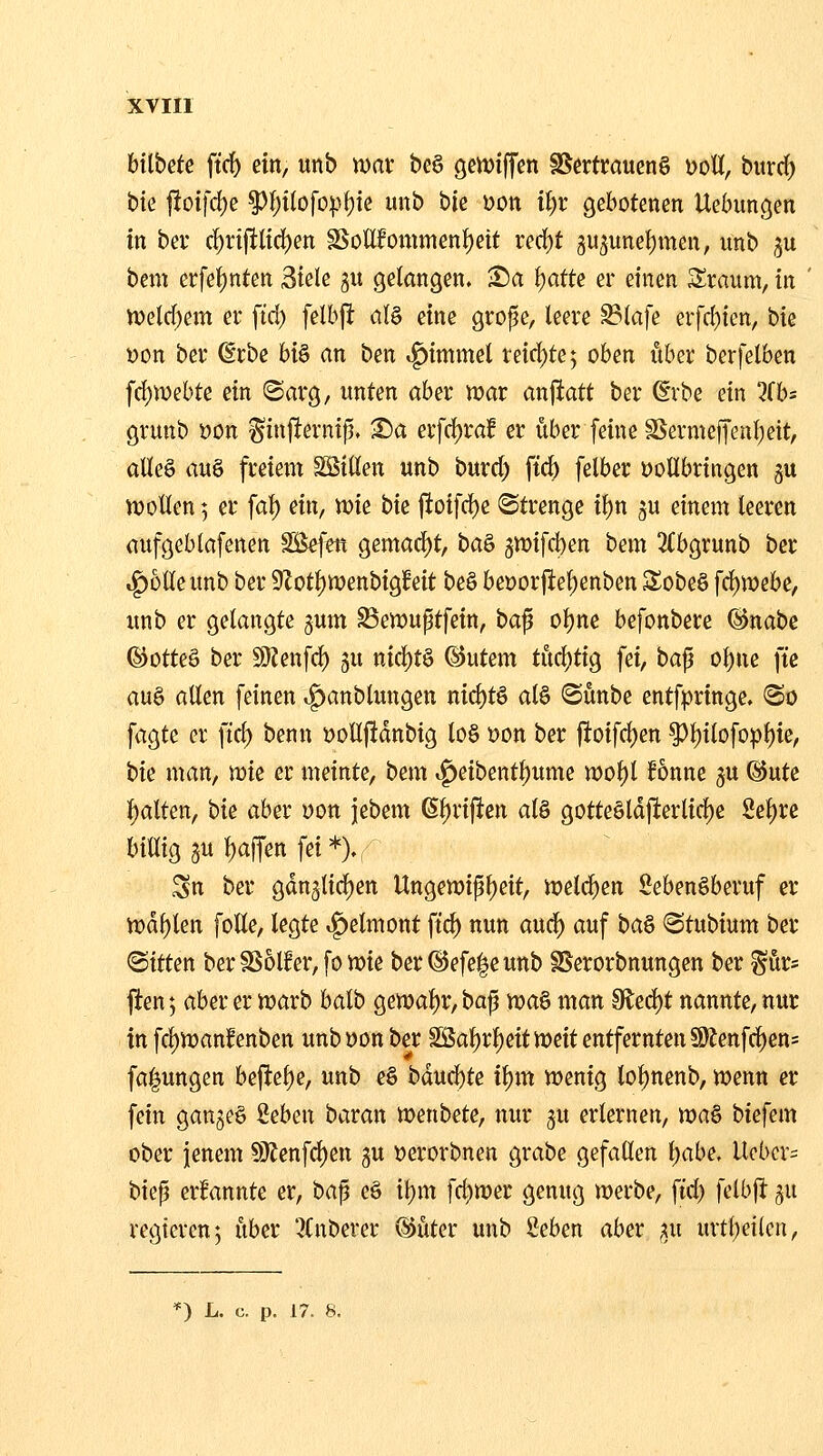 btlbete ftrf) ein, unb wax be§ gettJiffen SSerti;ciuen§ uoU, bitrd) t)k f!oifd)e ^f)t(ofopf)ic unb hk öon if)r gebotenen Uebungen in bev c!^n|tlicf)en SSottfommenl^eit red)t 3U3unel)men, unb ju bem erfet)nten Siele gu gelangen. Sa ijatte er einen Sraum, in tt)eld)em er ftd) fdhft ül^ eine grope, leere ^lafe erfd)ien, ^k »on ber ßrbc hi^ an ben «^immel reid)te; oben ober berfelben fd)Webte ein ©arg, unten aber n?ar anfiatt ber ^rbe ein %hs grunb »on ^in|!erntp. S)a er[d)raf er über [eine SSermeffenl;eit, aUe§ au§ freiem SSillen unb burd) ftd) felber öoHbringen gu U)ollen 5 er fal) ein, mie bie jioifd)e Strenge il)n ^u einem leeren aufgeblafenen Söefen gemad)t, ba^ 5tt)ifd)en bem 3(bgrunb ber trolle unb ber 9Zot^wenbig!eit beS beDor|ief)enben Sobeö fd)n)ebe, unb er gelangte jum ^ewuptfein, ba^ ol)ne befonbere ©nabe ©otteö ber 9)Zenfd) ju nid)t§ @utem tud)tig fei, bajj ol)ne ft'e au§ allen feinen .^anblungen nid)tö alö iSünbe cntfpringe. <So fagtc er fiel) benn DoÜftdnbig lo§ Don ber f!oifd)en ^l)tlofopl)ie, t>k man, mie er meinte, bem «g>eibentl;ume mol)l Bnne ju @ute {)alten, bie aber öon jebem 6l)riften al§ gotteötd|ierlid)e Se^re billig 3U t)affen fei*)» Sn ber gdn3lid)en Ungen)ipl)eit, n^elc^en SebenSberuf er n)dl)len foße, legte »g)etmont ftc^ nun aud) auf ba^ «Stubium ber (Sitten berSSolfer, fo wie ber @efe|eunb SSerorbnungen ber ^ür* fien; aber er iuarb batb gen)al)r, ba^ voa^ man ^tö;)t nannte, nur in fcl)n)anf enben unbüonber SiSa^rl)eitn)eit entfernten §J)Jenfc^en= fa^ungen bej^et)e, unb e§ bdud)te i\)m njenig lot)nenb, wenn er fein ganzes Seben baran menbete, nur gu erlernen, wa§ biefem ober jenem !9^enfd)en gu Derorbnen grabe gefallen l)abe. Ucbcr= biep ernannte er, bap eö 'ü)m fdimer genug merbe, ftd) felbfi ^u regieren 5 über '^(nberer ®üter unb 8eben aber ^u urtl;eileu,