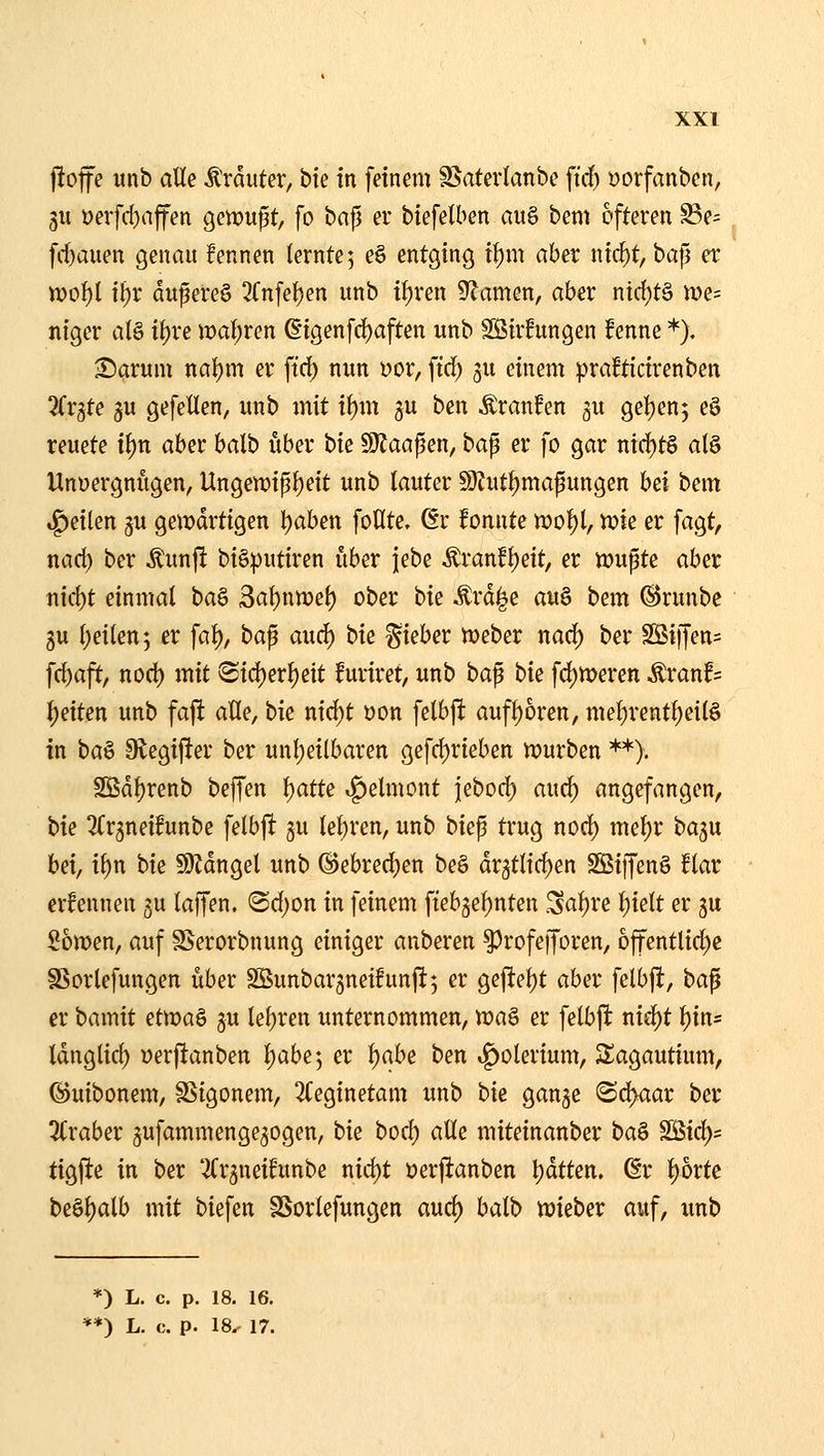 j!of e unb alle Ätduter, bie in feinem SSaterlanbc ftc^ »orfanben, 3U üer[d)njfen gemußt, fo bafj er biefelben au§ bem öfteren S3e= fc^auen genau !ennen lernte; e§ entging t{)m aber nic^t, ha^ er tt)ol)l i^r dufere§ 5(nfel)en unb i^ren Flamen, aber nic^tä n)e= niger al§ it)re \val)ven ßigenfc^aften unb Söirfungen fenne *). Sarum nal)m er ftcl) nun x>ov, ftd) gu einem praBtictrenben STrjte 3u gefeiten, unb mit il)m gu ben Äranfen ju gel)en5 eS teuete i^n aber balb über t>k Wlaa^m, bap er fo gar ntrf)t§ al§ Unüergnugen, Ungett)ip^eit unb lauter 59?utl)mapungen Ui bem .feilen gu gemdrtigen l)aben foHte. ßr fonnte n?ol)l, n?ie er fagt, nad) ber ^unjl biöputiren über jebe ^vant\)dt, er njufte aber nic{)t einmal ba§ 3at)ntr>el) ober bie ^rd^e au^ bem ©runbe 3u l)eilen; er fat), bap auc^ hie lieber meber nad) ber SSiffen= fcl)aft, nod) mit !Sid)erl)ett furiret, unb ba^ hk fd)tt>eren Äranf= i)exten unb faft aUe, tk nid)t üon felbft aufl)6rett, mel)rent^eil§ in ta^ Slegifter ber unl)eilbaren gefd)rieben n^urben **). SS5dl)renb beffen ^atte v^elmont jebod) and) angefangen, t>k Tfrjneifunbe felbj! ju lebren, unb biep trug nod) mel)r baju hä, il)n bie 9)Jdngel unb ®ebred)en be§ dr5tlid)en S55iffen§ !lar ernennen 5U laffen. @d)on in feinem fteb^e^nten ^a^xe t)ielt er 5U 26tt)en, auf SSerorbnung einiger anberen ^rofefforen, offentlid)c SSorlefungen über SSunbarjneifunft; er geftet)t aber felbfl, ta^ er bainit et\r)a^ gu lel)ren unternommen, n)a§ er felbft nic^t ^in« tdnglic^ üerftanben l)abe; er t)abe ben »^olerium, Sagautium, ©uibonem, §3igonem, 2(eginetam unb bk gange Sd>aar ber 3(raber jufammengegogen, bie bocf) alle miteinanber i>a^ SBic^s figfie in ber '^rgneihtnbe nid)t »erfianben t)dtten. (§r ^orte beöl)alb mit biefen SSorlefungen aud) balb n)ieber auf, xmb *) L. c. p. 18. 16,