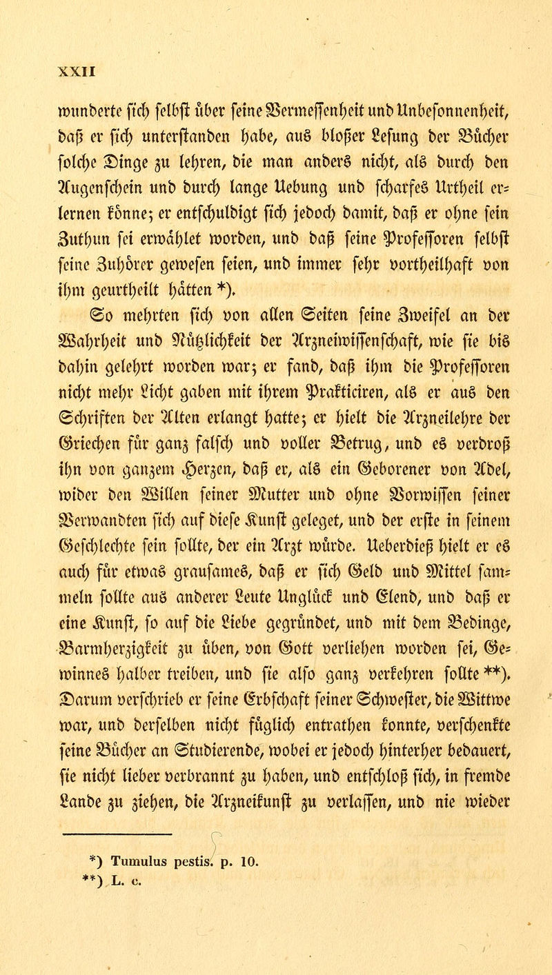 lüunberte ftcb felbjl über feine S3enneffent)ettunbUnbefoniienf)eit, bajj er ft'd) unterjlanben t)ahe, auö btoper Sefung ber S5ürf)er folf^e ^inge ju tef)ren, bie man anber§ nid)t, alö biird) ben 3(itgenfci[)etn «nb burc^ lange Hebung unb fcf)arfe§ Urt^etl er= lernen Bnne; er entfc^ulbigt ftd) jeborf) hamit, ba^ er ol)ne fein Sut^un fei ern?d()let ix>orben, unb ba^ feine ^rofefforen felbft feine ,3ul)orer gemefen feien, unb immer fet)r i)ort{)eil(;aft üon \i)m geurtl)eilt Ijdtten *). (So mel)i:ten fid) von aßen ^Seiten feine Sweifet an ber SBal[)rl;eit unb 9cu^lid)feit ber 3Cr5neiix)i)Tenfd)aft, tüie fie bi§ bal)in getel)rt lüorben war; er fanb, bafj i\)m hk ^rofefforen nid)t mel)r iid;)t gaben mit il)rem ^rafticiren, al§ er auö bm <Sd)riften ber 2Clten erlangt l)atte*, er l)ielt bie ^frjneilel^re ber @rierf)en für ganj falfrf) unb »oller SSetrug, unb e§ öerbrop il)n üon ganzem »^ergen, bap er, al^ an Geborener »on 2Cbel, miber bnx SSillen feiner 50hitter unb ol)ue SSorn)i)fen feiner SJerwanbten fid) auf biefe ^unjl; geleget, unb ber erfte in feinem ©efd)lecl)te fein follte, ber ein ^Cr^t mürbe. Ueberbiep l)ielt er e6 and) für etwa^ graufame§, bap er ftd) @elb unb Wtittd fam= mein follte auö anberer imk Unglüc! unb @lenb, unb bap er eine ^m\i, fo auf i>u ^khe gegrünbet, unb mit bem ^ebinge, i^armljer^igfeit ^u üben, »on @ott »erlieljen morben fei, ©e* minneg l;alber treiben, unb fte alfo gan^ Derfeljren follte **). >£)arum üerfd)rieb er feine @rbfd)aft feiner ©d)mefler, bie SBittme war, unb berfelben md)t füglid) entratt)en bnnte, »erfc^enfte feine Büd)er an 6tubierenbe, mobei er jebod) t)interl;er bebauert, fte nid)t lieber Derbrannt gu l)aben, unb entfd^lop ftd), in frembe £anbe ju '^ki}zn, bk 3(r5tteifunji gu »erlaffen, unb nie mieber r^ *) Tumulus pestis. p. 10. **) L. c.