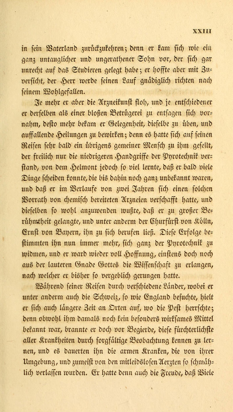 in fein S^aterlanb jurM5u!ef)ren 5 benn er iam ftd) wie ein gan^ untauglicl)er iinb ungeratf^ener Büljn Dor, ber ftd) gar unred)t auf t>a^ «Stubteven gelegt l)ahe 5 er l)offte aber mit 3u= üerftd)t, ber «f)err iverbe feinen Sauf gndbiglid) rid)ten nad) feinem Söof)l9efaüen. Se mel)r er aber bk ^{r^netfunji flol;, imb je entfd)iebener er berfelben al§ einer blopen Betrügerei gu entfagen ftd) öor= na\)m, bejio ttiel)r befam er @elegenf)eit, biefelbe gu üben, unb auffaHenbe Teilungen 5U bewirken; benn e§ t)atte ftc^ auf feinen diei]m fe^r balb ein übrigen^ gemeiner Ü)?enfd) gu il)m gefeilt, ber freilid) nur t>k niebrigeren »^anbgriffe ber pt)roted)uif üer: l^anb, \)on bem ^dmont iebod) fo üiel lernte, bap er balb Diele ^inge fd)eiben konnte, biß hi^ bal)in nod) ganj unbefannt maren, unb ha^ er im SSerlaufe oon 5Jx>ei Saljren ftd) einen fold)en SSorratl) uon d)emifd) bereiteten ^(r^neien yerfd)afft ^atk, unb biefelben fo wolji anjumenben mupte, ta^ er 5U großer Be= riil)ititt)eit gelangte, unb unter anberm ber ß^urfurji Don Ä'oUn, ßrnjl üon S3ai)ern, il;n gu ftd) berufen liep. ^k\i Erfolge be- flimmten i^n nun immer mel)r, ftd) gan,3 ber ^i)roted)nif gu iüibmen, unb er n)arb tuieber öoU v^offnung, einflene bod) nod) auö ber lauteren ©nabe ©otteö bie 2öiiJenfd)aft ju erlangen, nad) n)eld)er er biSl)er fo üergeblid) gerungen l)atk, Sßdt)renb feiner Steifen burd) öerfd)tebene Sdnber, tt)obei er unter anberm aud) bk (Sd)n)ei3, fo tt?ie ßnglanb befud)te, t)ielt er ftd) aud) längere ^nt an £)rten auf, n)0 tk ^eft l)errfd)te5 benn obn)ot)l ibm bamal§ nod) fein befonberS mirffameS Wtittd begannt mar, brannte er bod) uor Begierbe, biefe für4)terlid)jlte aller Äranf^eiten burd) forgfdltige S3eobad)tung fennen ju ler= nen, unb e§ bauerten if)n bk armen Äranfen, bk »on il)rer Umgebung, unb jumeifi üon ben mitleib§lofen2(er5ten fo fd)md^= lid) üerlaffen mürben, ßr i)atU benn aud) hk ^reube, bap Stiele