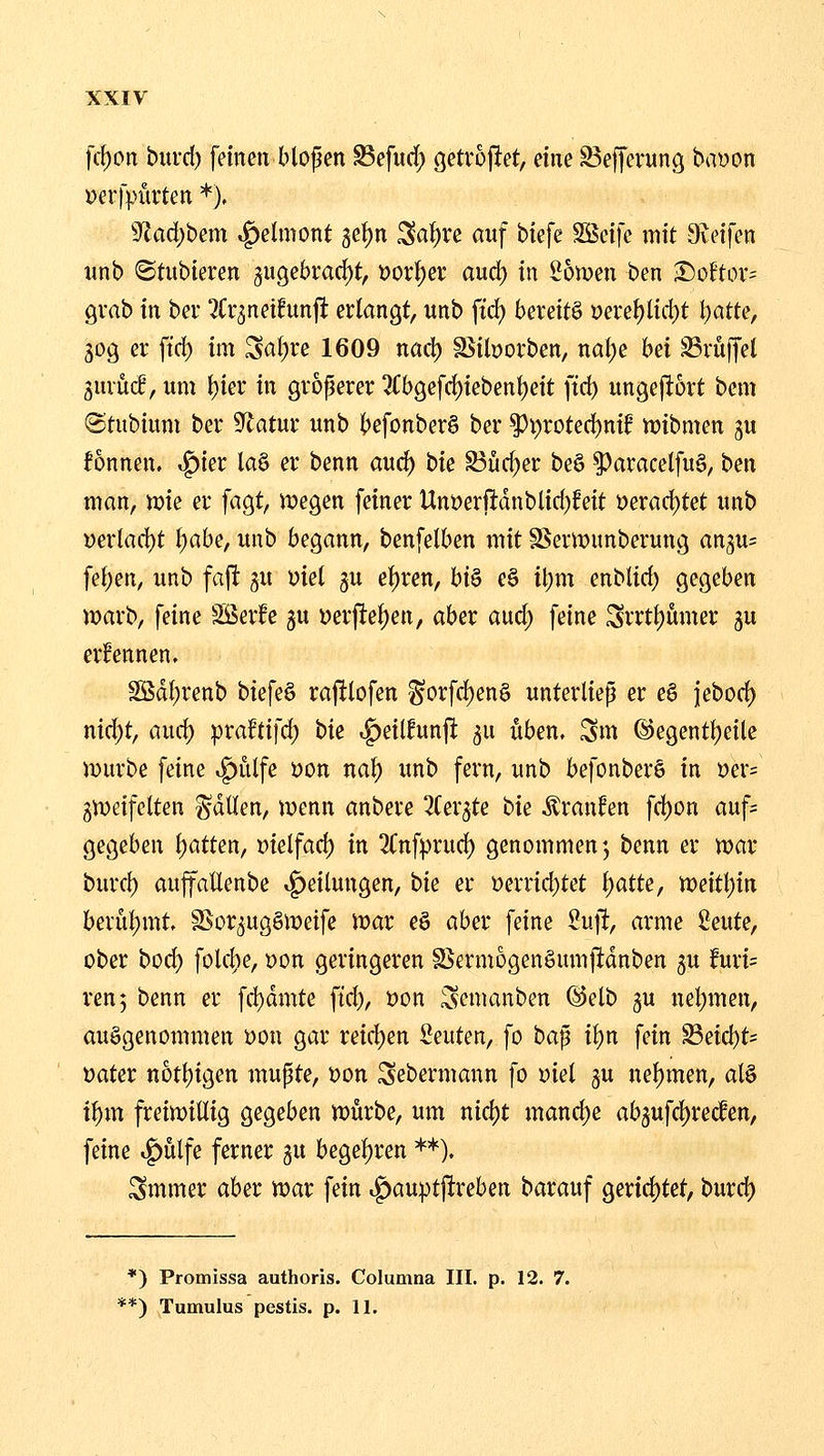 xxiy fcf)on burd) feinen blopen S3efurf) getvoj^et, eine S3effevunö( bayon »erfpüvten *), 9^ad)bem ^elmont 5et)n Sa^re auf biefe ^d]c mit Sieifen imb (Stubieren gugebrac^t, üor^er aud) in ibwm ben S)üftov; gmb in bev ^rr^neifunjt erlangt, unb ftd) bereite ueret)ltd)t l)atte, 30g er ftcf) im Sat;re 1609 nad) ä^iborben, nal)e bei Trüffel gurüff, um t)ier in groperer 3Cbgefd)iebent)ett ftc^ ungeftort bem Stubium ber 9latur unb befonber§ ber ^\)xoted)nit njibmen 3« Tonnen, ^m la§ er benn aud) hk S3üd)er be6 ^aracelfu§, ben man, n?ie er fagt, megen fetner Unt)erftdnblid)feit t)erad)tet unb i)erlad)t Ijabe, unb begann, benfelben mit S$ern?unberung angu; fet)en, unb faft gu üiel ju et)ren, biö e§ tl)m enblid; gegeben n)arb, feine SSer^e gu »erfte^en, aber aud; feine Srrtt)umer ju ernennen. Sßdf)renb biefe§ raftlofen ^orfd)en§ unterliep er e6 jebod) nid)t, auc^ praftifd) bk ^eilfunji gu üben. Sm ©egenttjeile mürbe feine »f)ülfe öon nat) unb fern, unb befonberö in t)er= gmeifelten fallen, menn anbere ^Cergte bk Traufen fd)on anf= gegeben f)atten, Dielfad) in 2(nfprud) genommen', benn er mar burcf) auffaÜenbe »Teilungen, bk er i)errid)tet t)atte, meitl)in berul)mt SSorgugömeife mar eö aber feine £uft, arme Seute, ober bod) folcl)e, t)on geringeren S$ermogen§umjltdnben 5U ifuri= ren, benn er fc!)dmte ftd), üon ^emanben @elb gu nel;men, aufgenommen üon gar reid)en beuten, fo ha^ il)n fein S3eid)t= öater notl)tgen mupte, Don Sebermann fo md 3U nehmen, al§ if)tn freimiütg gegeben mürbe, um nid)t mand)e ab3ufd)rec^en, feine i^ülfe ferner gu begel)ren **). Smmer aber mar fein i^auptjlreben barauf gertd)tet, burd) *) Promissa authoris. Columna III. p. 12. 7.