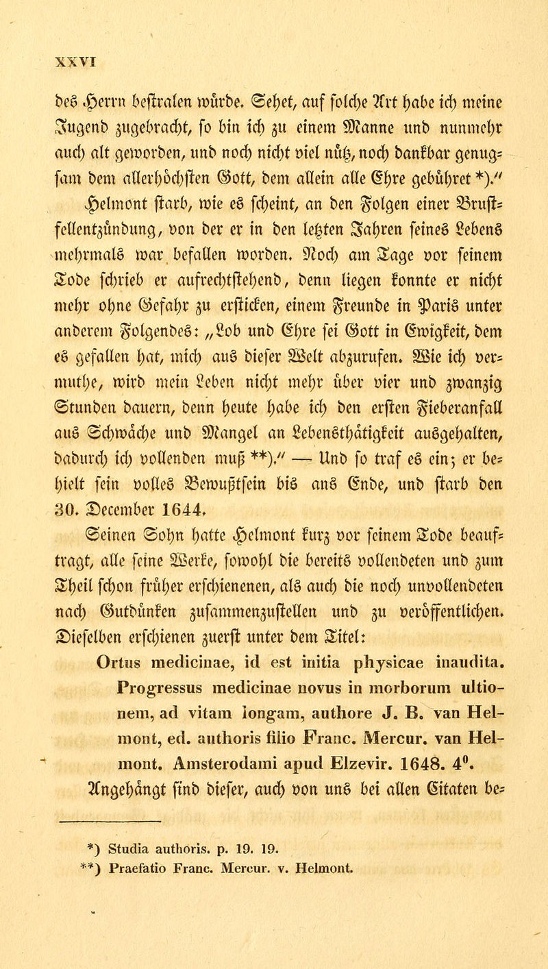 bea .^ervn bejlralen würbe, ^el^et, auf foI(l)c 7txt ^abe iä) meine c^u.genb 5UC5ebrad)t, fo bin id[) 511 einem 50?anne itnb nunmcl)r and) alt (geworben, imb nod) nid)t Diel nui^,nod) banfbar genug: [am bem nllevf)6d)jlen (Bott, bem aUein alle (lf)re gebül)ret *)/' .f)elmont jlait, wie c§ frf)eint, an ben folgen einer S3rufi= fcllent^unbung, Don ber er in ben legten Saf)ren feineg l?eben§ mcl)rmal§ iDar befallen iDorben. 9lod) am Sage Dor feinem Sobe fd)rieb er aufred;t|lel)enb, benn liegen fonnte er nid)t met)r ol)ne (S)efal)r gu erjitcfen, einem ^reunbe in §3ari§ unter anberem ^olgenbeö: „ich unb ß^re fei @ott in ßmtgfeit, bem eö gefallen l)at, mid) au§ biefer SBelt abzurufen. SSie id) Der= mutl)e, tt)irb mein 5;!eben nic^t mel)r iiber Dier unb gwangig <Stunben bauern, benn l)eute l)abe id) ben erjien ^ieberanfatt an^ 8d}iDdd)e unb 9}fangel an Seben§tl)dtigfeit auggeljalten, babuvd) id) Dollenben mup **). — Unb fo trv^f eö ein; er he- i)idt fein DolleS ^emuptfein hi^ an§ (§nbe, unb jitarb ben 30. :December 1644. deinen ©ol^n l)atte ^elniont fur^ Dor feinem Sobe beauf? tragt^ alle feine SSerEe, fün)ol)l hie bereitö Dollenbeten unb jum Zi)cii \d)on frül)er erfdnenenen, al§ and) bie nod) unDolleubeten nad) @utbiin?en 3ufammen5ufiellen unb gu Der6ffentlicl)en. ^iefelben erfcl)ienen juerjl; unter bem Sitel: Ortiis mediciiiae, id est iriitia physicae inauclita. Progressus medicinae novus in morborum ultio- nem, ad vitam longara, authore J. B. van Hel- men t, ed. aiithoris fiUo Franc. Mercur. van Hel- mont. Amsterodami apud Elzevir. 1648. 4. 2(ngel)dngt ftnb biefer, aud) Don un§ hd allen (^itaUn be- *) Studia authoris. p. 19. 19. **) Praefatio Franc. Mercur. v. Helmont.